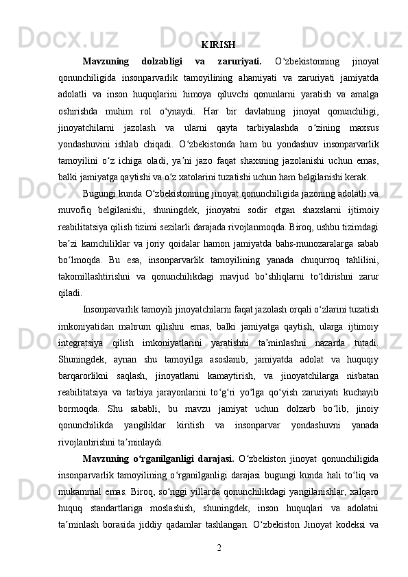 KIRISH
Mavzuning   dolzabligi   va   zaruriyati.   O zbekistonning   jinoyatʻ
qonunchiligida   insonparvarlik   tamoyilining   ahamiyati   va   zaruriyati   jamiyatda
adolatli   va   inson   huquqlarini   himoya   qiluvchi   qonunlarni   yaratish   va   amalga
oshirishda   muhim   rol   o ynaydi.   Har   bir   davlatning   jinoyat   qonunchiligi,	
ʻ
jinoyatchilarni   jazolash   va   ularni   qayta   tarbiyalashda   o zining   maxsus	
ʻ
yondashuvini   ishlab   chiqadi.   O zbekistonda   ham   bu   yondashuv   insonparvarlik	
ʻ
tamoyilini   o z   ichiga   oladi,   ya ni   jazo   faqat   shaxsning   jazolanishi   uchun   emas,	
ʻ ʼ
balki jamiyatga qaytishi va o z xatolarini tuzatishi uchun ham belgilanishi kerak.	
ʻ
Bugungi kunda O zbekistonning jinoyat qonunchiligida jazoning adolatli va	
ʻ
muvofiq   belgilanishi,   shuningdek,   jinoyatni   sodir   etgan   shaxslarni   ijtimoiy
reabilitatsiya qilish tizimi sezilarli darajada rivojlanmoqda. Biroq, ushbu tizimdagi
ba zi   kamchiliklar   va   joriy   qoidalar   hamon   jamiyatda   bahs-munozaralarga   sabab	
ʼ
bo lmoqda.   Bu   esa,   insonparvarlik   tamoyilining   yanada   chuqurroq   tahlilini,
ʻ
takomillashtirishni   va   qonunchilikdagi   mavjud   bo shliqlarni   to ldirishni   zarur	
ʻ ʻ
qiladi.
Insonparvarlik tamoyili jinoyatchilarni faqat jazolash orqali o zlarini tuzatish	
ʻ
imkoniyatidan   mahrum   qilishni   emas,   balki   jamiyatga   qaytish,   ularga   ijtimoiy
integratsiya   qilish   imkoniyatlarini   yaratishni   ta minlashni   nazarda   tutadi.	
ʼ
Shuningdek,   aynan   shu   tamoyilga   asoslanib,   jamiyatda   adolat   va   huquqiy
barqarorlikni   saqlash,   jinoyatlarni   kamaytirish,   va   jinoyatchilarga   nisbatan
reabilitatsiya   va   tarbiya   jarayonlarini   to g ri   yo lga   qo yish   zaruriyati   kuchayib	
ʻ ʻ ʻ ʻ
bormoqda.   Shu   sababli,   bu   mavzu   jamiyat   uchun   dolzarb   bo lib,   jinoiy	
ʻ
qonunchilikda   yangiliklar   kiritish   va   insonparvar   yondashuvni   yanada
rivojlantirishni ta minlaydi.	
ʼ
Mavzuning   o rganilganligi   darajasi.	
ʻ   O zbekiston   jinoyat   qonunchiligida	ʻ
insonparvarlik   tamoyilining   o rganilganligi   darajasi   bugungi   kunda   hali   to liq   va	
ʻ ʻ
mukammal   emas.   Biroq,   so nggi   yillarda   qonunchilikdagi   yangilanishlar,   xalqaro	
ʻ
huquq   standartlariga   moslashish,   shuningdek,   inson   huquqlari   va   adolatni
ta minlash   borasida   jiddiy   qadamlar   tashlangan.   O zbekiston   Jinoyat   kodeksi   va	
ʼ ʻ
2 