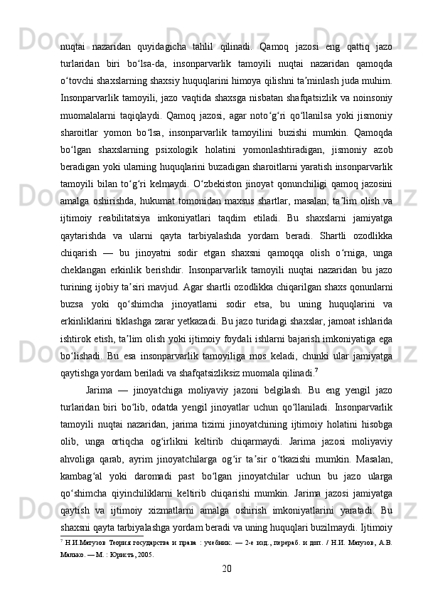 nuqtai   nazaridan   quyidagicha   tahlil   qilinadi.   Qamoq   jazosi   eng   qattiq   jazo
turlaridan   biri   bo lsa-da,   insonparvarlik   tamoyili   nuqtai   nazaridan   qamoqdaʻ
o tovchi shaxslarning shaxsiy huquqlarini himoya qilishni ta minlash juda muhim.	
ʻ ʼ
Insonparvarlik   tamoyili,   jazo   vaqtida   shaxsga   nisbatan   shafqatsizlik   va   noinsoniy
muomalalarni   taqiqlaydi.   Qamoq   jazosi,   agar   noto g ri   qo llanilsa   yoki   jismoniy	
ʻ ʻ ʻ
sharoitlar   yomon   bo lsa,   insonparvarlik   tamoyilini   buzishi   mumkin.   Qamoqda	
ʻ
bo lgan   shaxslarning   psixologik   holatini   yomonlashtiradigan,   jismoniy   azob	
ʻ
beradigan yoki ularning huquqlarini buzadigan sharoitlarni yaratish insonparvarlik
tamoyili   bilan   to g ri   kelmaydi.   O zbekiston   jinoyat   qonunchiligi   qamoq   jazosini	
ʻ ʻ ʻ
amalga   oshirishda,   hukumat   tomonidan   maxsus   shartlar,   masalan,   ta lim   olish   va	
ʼ
ijtimoiy   reabilitatsiya   imkoniyatlari   taqdim   etiladi.   Bu   shaxslarni   jamiyatga
qaytarishda   va   ularni   qayta   tarbiyalashda   yordam   beradi.   Shartli   ozodlikka
chiqarish   —   bu   jinoyatni   sodir   etgan   shaxsni   qamoqqa   olish   o rniga,   unga
ʻ
cheklangan   erkinlik   berishdir.   Insonparvarlik   tamoyili   nuqtai   nazaridan   bu   jazo
turining ijobiy ta siri mavjud. Agar shartli ozodlikka chiqarilgan shaxs qonunlarni	
ʼ
buzsa   yoki   qo shimcha   jinoyatlarni   sodir   etsa,   bu   uning   huquqlarini   va
ʻ
erkinliklarini tiklashga zarar yetkazadi. Bu jazo turidagi shaxslar, jamoat ishlarida
ishtirok etish, ta lim olish yoki ijtimoiy foydali ishlarni bajarish imkoniyatiga ega
ʼ
bo lishadi.   Bu   esa   insonparvarlik   tamoyiliga   mos   keladi,   chunki   ular   jamiyatga	
ʻ
qaytishga yordam beriladi va shafqatsizliksiz muomala qilinadi. 7
Jarima   —   jinoyatchiga   moliyaviy   jazoni   belgilash.   Bu   eng   yengil   jazo
turlaridan   biri   bo lib,   odatda   yengil   jinoyatlar   uchun   qo llaniladi.   Insonparvarlik	
ʻ ʻ
tamoyili   nuqtai   nazaridan,   jarima   tizimi   jinoyatchining   ijtimoiy   holatini   hisobga
olib,   unga   ortiqcha   og irlikni   keltirib   chiqarmaydi.   Jarima   jazosi   moliyaviy	
ʻ
ahvoliga   qarab,   ayrim   jinoyatchilarga   og ir   ta sir   o tkazishi   mumkin.   Masalan,	
ʻ ʼ ʻ
kambag al   yoki   daromadi   past   bo lgan   jinoyatchilar   uchun   bu   jazo   ularga	
ʻ ʻ
qo shimcha   qiyinchiliklarni   keltirib   chiqarishi   mumkin.   Jarima   jazosi   jamiyatga	
ʻ
qaytish   va   ijtimoiy   xizmatlarni   amalga   oshirish   imkoniyatlarini   yaratadi.   Bu
shaxsni qayta tarbiyalashga yordam beradi va uning huquqlari buzilmaydi. Ijtimoiy
7
  Н.И.Матузов   Теория   государства   и   права   :   учебник.   —   2-е   изд.,   перераб.   и   доп.   /   Н.И.   Матузов,   А.В.
Малько. — М. : Юристъ, 2005.
20 
