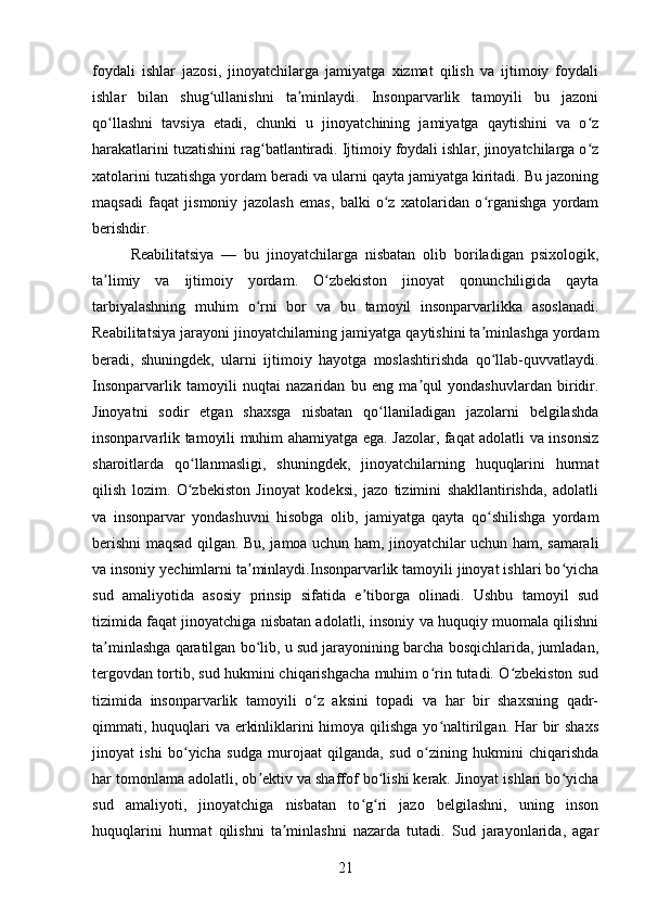 foydali   ishlar   jazosi,   jinoyatchilarga   jamiyatga   xizmat   qilish   va   ijtimoiy   foydali
ishlar   bilan   shug ullanishni   ta minlaydi.   Insonparvarlik   tamoyili   bu   jazoniʻ ʼ
qo llashni   tavsiya   etadi,   chunki   u   jinoyatchining   jamiyatga   qaytishini   va   o z	
ʻ ʻ
harakatlarini tuzatishini rag batlantiradi. Ijtimoiy foydali ishlar, jinoyatchilarga o z	
ʻ ʻ
xatolarini tuzatishga yordam beradi va ularni qayta jamiyatga kiritadi. Bu jazoning
maqsadi   faqat   jismoniy   jazolash   emas,   balki   o z   xatolaridan   o rganishga   yordam	
ʻ ʻ
berishdir.
Reabilitatsiya   —   bu   jinoyatchilarga   nisbatan   olib   boriladigan   psixologik,
ta limiy   va   ijtimoiy   yordam.   O zbekiston   jinoyat   qonunchiligida   qayta	
ʼ ʻ
tarbiyalashning   muhim   o rni   bor   va   bu   tamoyil   insonparvarlikka   asoslanadi.	
ʻ
Reabilitatsiya jarayoni jinoyatchilarning jamiyatga qaytishini ta minlashga yordam	
ʼ
beradi,   shuningdek,   ularni   ijtimoiy   hayotga   moslashtirishda   qo llab-quvvatlaydi.
ʻ
Insonparvarlik   tamoyili   nuqtai   nazaridan   bu   eng   ma qul   yondashuvlardan   biridir.	
ʼ
Jinoyatni   sodir   etgan   shaxsga   nisbatan   qo llaniladigan   jazolarni   belgilashda	
ʻ
insonparvarlik tamoyili muhim ahamiyatga ega. Jazolar, faqat adolatli va insonsiz
sharoitlarda   qo llanmasligi,   shuningdek,   jinoyatchilarning   huquqlarini   hurmat	
ʻ
qilish   lozim.   O zbekiston   Jinoyat   kodeksi,   jazo   tizimini   shakllantirishda,   adolatli
ʻ
va   insonparvar   yondashuvni   hisobga   olib,   jamiyatga   qayta   qo shilishga   yordam	
ʻ
berishni maqsad qilgan. Bu, jamoa uchun ham, jinoyatchilar uchun ham, samarali
va insoniy yechimlarni ta minlaydi.Insonparvarlik tamoyili jinoyat ishlari bo yicha	
ʼ ʻ
sud   amaliyotida   asosiy   prinsip   sifatida   e tiborga   olinadi.   Ushbu   tamoyil   sud	
ʼ
tizimida faqat jinoyatchiga nisbatan adolatli, insoniy va huquqiy muomala qilishni
ta minlashga qaratilgan bo lib, u sud jarayonining barcha bosqichlarida, jumladan,	
ʼ ʻ
tergovdan tortib, sud hukmini chiqarishgacha muhim o rin tutadi. O zbekiston sud	
ʻ ʻ
tizimida   insonparvarlik   tamoyili   o z   aksini   topadi   va   har   bir   shaxsning   qadr-	
ʻ
qimmati, huquqlari va erkinliklarini himoya qilishga yo naltirilgan. Har  bir  shaxs	
ʻ
jinoyat   ishi   bo yicha   sudga   murojaat   qilganda,   sud   o zining   hukmini   chiqarishda	
ʻ ʻ
har tomonlama adolatli, ob ektiv va shaffof bo lishi kerak. Jinoyat ishlari bo yicha	
ʼ ʻ ʻ
sud   amaliyoti,   jinoyatchiga   nisbatan   to g ri   jazo   belgilashni,   uning   inson	
ʻ ʻ
huquqlarini   hurmat   qilishni   ta minlashni   nazarda   tutadi.   Sud   jarayonlarida,   agar	
ʼ
21 