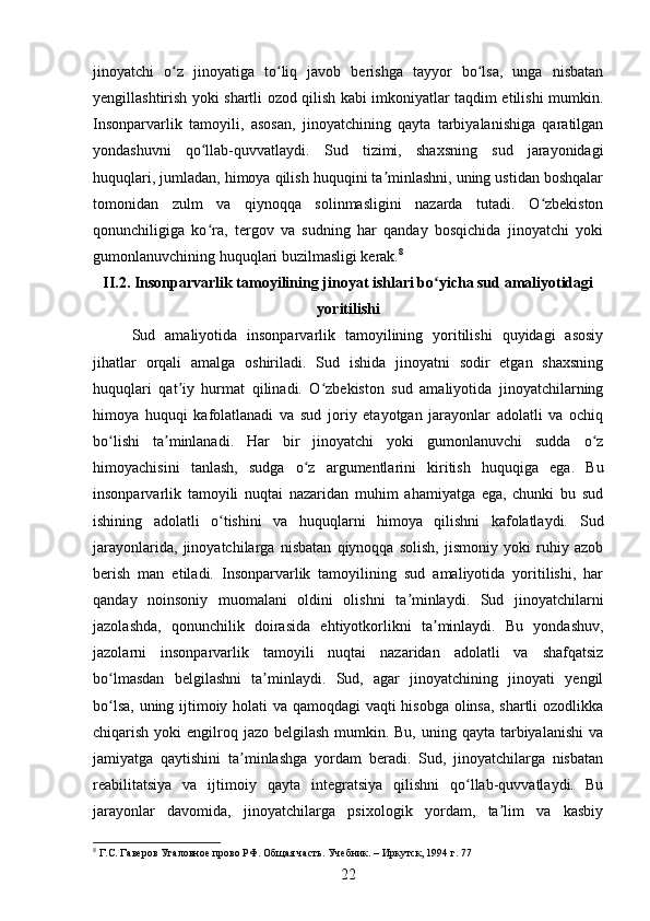 jinoyatchi   o z   jinoyatiga   to liq   javob   berishga   tayyor   bo lsa,   unga   nisbatanʻ ʻ ʻ
yengillashtirish yoki shartli ozod qilish kabi imkoniyatlar taqdim etilishi mumkin.
Insonparvarlik   tamoyili,   asosan,   jinoyatchining   qayta   tarbiyalanishiga   qaratilgan
yondashuvni   qo llab-quvvatlaydi.   Sud   tizimi,   shaxsning   sud   jarayonidagi	
ʻ
huquqlari, jumladan, himoya qilish huquqini ta minlashni, uning ustidan boshqalar	
ʼ
tomonidan   zulm   va   qiynoqqa   solinmasligini   nazarda   tutadi.   O zbekiston	
ʻ
qonunchiligiga   ko ra,   tergov   va   sudning   har   qanday   bosqichida   jinoyatchi   yoki	
ʻ
gumonlanuvchining huquqlari buzilmasligi kerak. 8
II.2.  Insonparvarlik tamoyilining jinoyat ishlari bo yicha sud amaliyotidagi	
ʻ
yoritilishi
Sud   amaliyotida   insonparvarlik   tamoyilining   yoritilishi   quyidagi   asosiy
jihatlar   orqali   amalga   oshiriladi.   Sud   ishida   jinoyatni   sodir   etgan   shaxsning
huquqlari   qat iy   hurmat   qilinadi.   O zbekiston   sud   amaliyotida   jinoyatchilarning	
ʼ ʻ
himoya   huquqi   kafolatlanadi   va   sud   joriy   etayotgan   jarayonlar   adolatli   va   ochiq
bo lishi   ta minlanadi.   Har   bir   jinoyatchi   yoki   gumonlanuvchi   sudda   o z	
ʻ ʼ ʻ
himoyachisini   tanlash,   sudga   o z   argumentlarini   kiritish   huquqiga   ega.   Bu	
ʻ
insonparvarlik   tamoyili   nuqtai   nazaridan   muhim   ahamiyatga   ega,   chunki   bu   sud
ishining   adolatli   o tishini   va   huquqlarni   himoya   qilishni   kafolatlaydi.  	
ʻ Sud
jarayonlarida,   jinoyatchilarga   nisbatan   qiynoqqa   solish,   jismoniy   yoki   ruhiy   azob
berish   man   etiladi.   Insonparvarlik   tamoyilining   sud   amaliyotida   yoritilishi,   har
qanday   noinsoniy   muomalani   oldini   olishni   ta minlaydi.   Sud   jinoyatchilarni	
ʼ
jazolashda,   qonunchilik   doirasida   ehtiyotkorlikni   ta minlaydi.   Bu   yondashuv,	
ʼ
jazolarni   insonparvarlik   tamoyili   nuqtai   nazaridan   adolatli   va   shafqatsiz
bo lmasdan   belgilashni   ta minlaydi.   Sud,   agar   jinoyatchining   jinoyati   yengil	
ʻ ʼ
bo lsa, uning ijtimoiy holati va qamoqdagi vaqti hisobga olinsa, shartli ozodlikka
ʻ
chiqarish yoki  engilroq jazo belgilash mumkin. Bu,  uning qayta  tarbiyalanishi  va
jamiyatga   qaytishini   ta minlashga   yordam   beradi.   Sud,   jinoyatchilarga   nisbatan	
ʼ
reabilitatsiya   va   ijtimoiy   qayta   integratsiya   qilishni   qo llab-quvvatlaydi.   Bu	
ʻ
jarayonlar   davomida,   jinoyatchilarga   psixologik   yordam,   ta lim   va   kasbiy	
ʼ
8
 Г.С. Гаверов Угаловное прово РФ. Общая часть. Учебник. – Иркутск, 1994 г. 77
22 