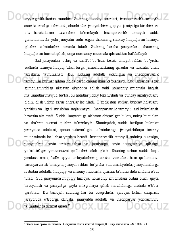 tayyorgarlik   berish   mumkin.   Sudning   bunday   qarorlari,   insonparvarlik   tamoyili
asosida  amalga oshiriladi, chunki  ular  jinoyatchining qayta jamiyatga kirishini  va
o z   harakatlarini   tuzatishini   ta minlaydi.   Insonparvarlik   tamoyili   suddaʻ ʼ
gumonlanuvchi   yoki   jinoyatni   sodir   etgan   shaxsning   shaxsiy   huquqlarini   himoya
qilishni   ta minlashni   nazarda   tutadi.   Sudning   barcha   jarayonlari,   shaxsning	
ʼ
huquqlarini hurmat qilish, unga noinsoniy muomala qilmaslikni kafolatlaydi.
Sud   jarayonlari   ochiq   va   shaffof   bo lishi   kerak.   Jinoyat   ishlari   bo yicha	
ʻ ʻ
sudlarda   himoya   huquqi   bilan   birga,   jamoatchilikning   qarorlar   va   hukmlar   bilan
tanishishi   ta minlanadi.   Bu,   sudning   adolatli   ekanligini   va   insonparvarlik	
ʼ
tamoyilini hurmat qilgan holda qaror chiqarishini kafolatlaydi. Sud ishlarida, agar
gumonlanuvchiga   nisbatan   qiynoqqa   solish   yoki   noinsoniy   muomala   haqida
ma lumotlar mavjud bo lsa, bu holatlar jiddiy tekshiriladi va bunday amaliyotlarni	
ʼ ʻ
oldini   olish   uchun   zarur   choralar   ko riladi.   O zbekiston   sudlari   bunday   holatlarni	
ʻ ʻ
yoritish   va   ilgari   surishdan   saqlanmaydi.   Insonparvarlik   tamoyili   sud   hukmlarida
bevosita aks etadi. Sudda jinoyatchiga nisbatan chiqarilgan hukm, uning huquqlari
va   sha nini   hurmat   qilishni   ta minlaydi.   Shuningdek,   sudda   berilgan   hukmlar	
ʼ ʼ
jamiyatda   adolatni,   qonun   ustuvorligini   ta minlashga,   jinoyatchilarga   insoniy	
ʼ
munosabatda   bo lishga   yordam   beradi.  Insonparvarlik  tamoyili   sudning   hukmiga,	
ʻ
jinoyatchini   qayta   tarbiyalashga   va   jamiyatga   qayta   integratsiya   qilishga
yo naltirilgan   yondashuvni   qo llashni   talab   qiladi.   Shuning   uchun   sudda   faqat	
ʻ ʻ
jazolash   emas,   balki   qayta   tarbiyalashning   barcha   vositalari   ham   qo llaniladi.	
ʻ
Insonparvarlik   tamoyili,   jinoyat   ishlari   bo yicha   sud   amaliyotida,   jinoyatchilarga	
ʻ
nisbatan adolatli, huquqiy va insoniy muomala qilishni ta minlashda muhim o rin	
ʼ ʻ
tutadi.   Sud   jarayonida   huquqiy   himoya,   noinsoniy   muomalani   oldini   olish,   qayta
tarbiyalash   va   jamiyatga   qayta   integratsiya   qilish   masalalariga   alohida   e tibor	
ʼ
qaratiladi.   Bu   tamoyil,   sudning   har   bir   bosqichida,   ayniqsa,   hukm   chiqarish
jarayonida   e tiborga   olinishi,   jamiyatda   adolatli   va   insonparvar   yondashuvni	
ʼ
ta minlashga xizmat qiladi.	
ʼ 9
9
 Уголовное право Российское Федерации. Общая часть/Под ред, Б.В.Здравомыслова. –М.: 2007. 73
23 
