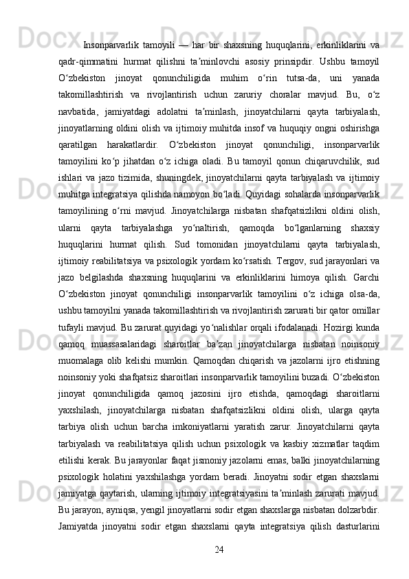 Insonparvarlik   tamoyili   —   har   bir   shaxsning   huquqlarini,   erkinliklarini   va
qadr-qimmatini   hurmat   qilishni   ta minlovchi   asosiy   prinsipdir.   Ushbu   tamoyilʼ
O zbekiston   jinoyat   qonunchiligida   muhim   o rin   tutsa-da,   uni   yanada	
ʻ ʻ
takomillashtirish   va   rivojlantirish   uchun   zaruriy   choralar   mavjud.   Bu,   o z	
ʻ
navbatida,   jamiyatdagi   adolatni   ta minlash,   jinoyatchilarni   qayta   tarbiyalash,	
ʼ
jinoyatlarning oldini  olish va  ijtimoiy muhitda insof  va huquqiy ongni  oshirishga
qaratilgan   harakatlardir.   O zbekiston   jinoyat   qonunchiligi,   insonparvarlik	
ʻ
tamoyilini   ko p   jihatdan   o z   ichiga   oladi.   Bu   tamoyil   qonun   chiqaruvchilik,   sud	
ʻ ʻ
ishlari   va   jazo   tizimida,   shuningdek,   jinoyatchilarni   qayta   tarbiyalash   va   ijtimoiy
muhitga integratsiya qilishda namoyon bo ladi. Quyidagi sohalarda insonparvarlik	
ʻ
tamoyilining   o rni   mavjud.   Jinoyatchilarga   nisbatan   shafqatsizlikni   oldini   olish,	
ʻ
ularni   qayta   tarbiyalashga   yo naltirish,   qamoqda   bo lganlarning   shaxsiy	
ʻ ʻ
huquqlarini   hurmat   qilish.   Sud   tomonidan   jinoyatchilarni   qayta   tarbiyalash,
ijtimoiy reabilitatsiya va psixologik yordam ko rsatish. Tergov, sud jarayonlari va	
ʻ
jazo   belgilashda   shaxsning   huquqlarini   va   erkinliklarini   himoya   qilish.   Garchi
O zbekiston   jinoyat   qonunchiligi   insonparvarlik   tamoyilini   o z   ichiga   olsa-da,	
ʻ ʻ
ushbu tamoyilni yanada takomillashtirish va rivojlantirish zarurati bir qator omillar
tufayli mavjud. Bu zarurat quyidagi yo nalishlar orqali ifodalanadi. Hozirgi kunda	
ʻ
qamoq   muassasalaridagi   sharoitlar   ba zan   jinoyatchilarga   nisbatan   noinsoniy
ʼ
muomalaga   olib   kelishi   mumkin.   Qamoqdan   chiqarish   va   jazolarni   ijro   etishning
noinsoniy yoki shafqatsiz sharoitlari insonparvarlik tamoyilini buzadi. O zbekiston	
ʻ
jinoyat   qonunchiligida   qamoq   jazosini   ijro   etishda,   qamoqdagi   sharoitlarni
yaxshilash,   jinoyatchilarga   nisbatan   shafqatsizlikni   oldini   olish,   ularga   qayta
tarbiya   olish   uchun   barcha   imkoniyatlarni   yaratish   zarur.   Jinoyatchilarni   qayta
tarbiyalash   va   reabilitatsiya   qilish   uchun   psixologik   va   kasbiy   xizmatlar   taqdim
etilishi kerak. Bu jarayonlar faqat jismoniy jazolarni emas, balki jinoyatchilarning
psixologik   holatini   yaxshilashga   yordam   beradi.   Jinoyatni   sodir   etgan   shaxslarni
jamiyatga qaytarish, ularning ijtimoiy integratsiyasini  ta minlash zarurati  mavjud.	
ʼ
Bu jarayon, ayniqsa, yengil jinoyatlarni sodir etgan shaxslarga nisbatan dolzarbdir.
Jamiyatda   jinoyatni   sodir   etgan   shaxslarni   qayta   integratsiya   qilish   dasturlarini
24 