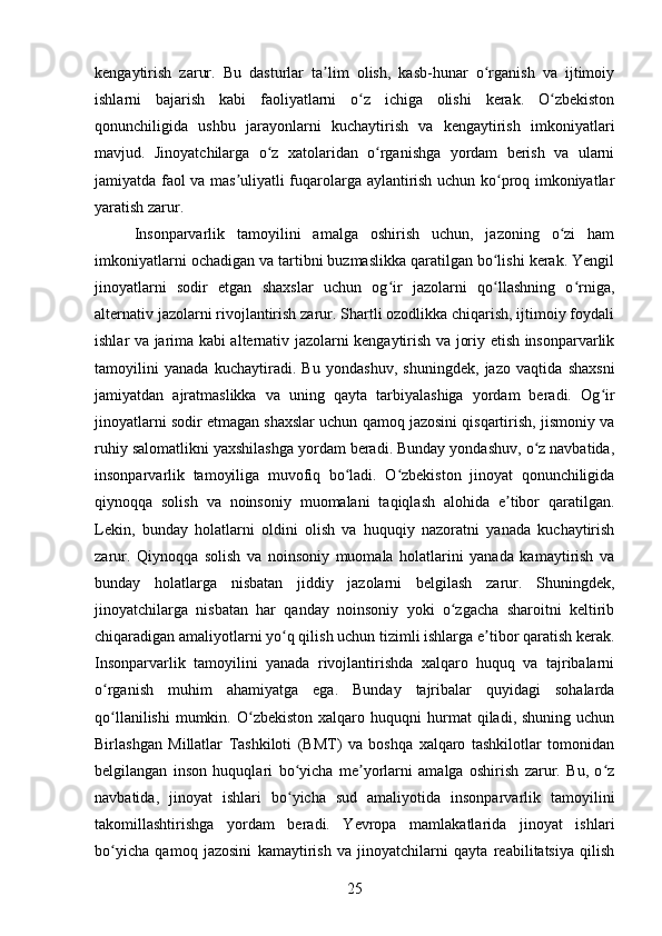 kengaytirish   zarur.   Bu   dasturlar   ta lim   olish,   kasb-hunar   o rganish   va   ijtimoiyʼ ʻ
ishlarni   bajarish   kabi   faoliyatlarni   o z   ichiga   olishi   kerak.   O zbekiston	
ʻ ʻ
qonunchiligida   ushbu   jarayonlarni   kuchaytirish   va   kengaytirish   imkoniyatlari
mavjud.   Jinoyatchilarga   o z   xatolaridan   o rganishga   yordam   berish   va   ularni	
ʻ ʻ
jamiyatda faol va mas uliyatli fuqarolarga aylantirish uchun ko proq imkoniyatlar	
ʼ ʻ
yaratish zarur.
Insonparvarlik   tamoyilini   amalga   oshirish   uchun,   jazoning   o zi   ham	
ʻ
imkoniyatlarni ochadigan va tartibni buzmaslikka qaratilgan bo lishi kerak. Yengil	
ʻ
jinoyatlarni   sodir   etgan   shaxslar   uchun   og ir   jazolarni   qo llashning   o rniga,	
ʻ ʻ ʻ
alternativ jazolarni rivojlantirish zarur. Shartli ozodlikka chiqarish, ijtimoiy foydali
ishlar va jarima kabi alternativ jazolarni kengaytirish va joriy etish insonparvarlik
tamoyilini   yanada   kuchaytiradi.   Bu   yondashuv,   shuningdek,   jazo   vaqtida   shaxsni
jamiyatdan   ajratmaslikka   va   uning   qayta   tarbiyalashiga   yordam   beradi.   Og ir	
ʻ
jinoyatlarni sodir etmagan shaxslar uchun qamoq jazosini qisqartirish, jismoniy va
ruhiy salomatlikni yaxshilashga yordam beradi. Bunday yondashuv, o z navbatida,	
ʻ
insonparvarlik   tamoyiliga   muvofiq   bo ladi.   O zbekiston   jinoyat   qonunchiligida	
ʻ ʻ
qiynoqqa   solish   va   noinsoniy   muomalani   taqiqlash   alohida   e tibor   qaratilgan.	
ʼ
Lekin,   bunday   holatlarni   oldini   olish   va   huquqiy   nazoratni   yanada   kuchaytirish
zarur.   Qiynoqqa   solish   va   noinsoniy   muomala   holatlarini   yanada   kamaytirish   va
bunday   holatlarga   nisbatan   jiddiy   jazolarni   belgilash   zarur.   Shuningdek,
jinoyatchilarga   nisbatan   har   qanday   noinsoniy   yoki   o zgacha   sharoitni   keltirib	
ʻ
chiqaradigan amaliyotlarni yo q qilish uchun tizimli ishlarga e tibor qaratish kerak.	
ʻ ʼ
Insonparvarlik   tamoyilini   yanada   rivojlantirishda   xalqaro   huquq   va   tajribalarni
o rganish   muhim   ahamiyatga   ega.   Bunday   tajribalar   quyidagi   sohalarda	
ʻ
qo llanilishi   mumkin.  O zbekiston   xalqaro  huquqni  hurmat   qiladi,  shuning  uchun
ʻ ʻ
Birlashgan   Millatlar   Tashkiloti   (BMT)   va   boshqa   xalqaro   tashkilotlar   tomonidan
belgilangan   inson   huquqlari   bo yicha   me yorlarni   amalga   oshirish   zarur.   Bu,   o z	
ʻ ʼ ʻ
navbatida,   jinoyat   ishlari   bo yicha   sud   amaliyotida   insonparvarlik   tamoyilini
ʻ
takomillashtirishga   yordam   beradi.   Yevropa   mamlakatlarida   jinoyat   ishlari
bo yicha   qamoq   jazosini   kamaytirish   va   jinoyatchilarni   qayta   reabilitatsiya   qilish	
ʻ
25 