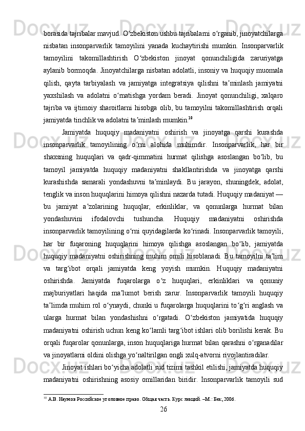 borasida tajribalar mavjud. O zbekiston ushbu tajribalarni o rganib, jinoyatchilargaʻ ʻ
nisbatan   insonparvarlik   tamoyilini   yanada   kuchaytirishi   mumkin.   Insonparvarlik
tamoyilini   takomillashtirish   O zbekiston   jinoyat   qonunchiligida   zaruriyatga	
ʻ
aylanib bormoqda. Jinoyatchilarga nisbatan adolatli, insoniy va huquqiy muomala
qilish,   qayta   tarbiyalash   va   jamiyatga   integratsiya   qilishni   ta minlash   jamiyatni	
ʼ
yaxshilash   va   adolatni   o rnatishga   yordam   beradi.   Jinoyat   qonunchiligi,   xalqaro	
ʻ
tajriba   va   ijtimoiy   sharoitlarni   hisobga   olib,   bu   tamoyilni   takomillashtirish   orqali
jamiyatda tinchlik va adolatni ta minlash mumkin.	
ʼ 10
Jamiyatda   huquqiy   madaniyatni   oshirish   va   jinoyatga   qarshi   kurashda
insonparvarlik   tamoyilining   o rni   alohida   muhimdir.   Insonparvarlik,   har   bir
ʻ
shaxsning   huquqlari   va   qadr-qimmatini   hurmat   qilishga   asoslangan   bo lib,   bu	
ʻ
tamoyil   jamiyatda   huquqiy   madaniyatni   shakllantirishda   va   jinoyatga   qarshi
kurashishda   samarali   yondashuvni   ta minlaydi.   Bu   jarayon,   shuningdek,   adolat,	
ʼ
tenglik va inson huquqlarini himoya qilishni nazarda tutadi. Huquqiy madaniyat —
bu   jamiyat   a zolarining   huquqlar,   erkinliklar,   va   qonunlarga   hurmat   bilan	
ʼ
yondashuvini   ifodalovchi   tushuncha.   Huquqiy   madaniyatni   oshirishda
insonparvarlik tamoyilining o rni quyidagilarda ko rinadi. Insonparvarlik tamoyili,	
ʻ ʻ
har   bir   fuqaroning   huquqlarini   himoya   qilishga   asoslangan   bo lib,   jamiyatda	
ʻ
huquqiy   madaniyatni   oshirishning   muhim   omili   hisoblanadi.   Bu   tamoyilni   ta lim	
ʼ
va   targ ibot   orqali   jamiyatda   keng   yoyish   mumkin.   Huquqiy   madaniyatni	
ʻ
oshirishda.   Jamiyatda   fuqarolarga   o z   huquqlari,   erkinliklari   va   qonuniy	
ʻ
majburiyatlari   haqida   ma lumot   berish   zarur.   Insonparvarlik   tamoyili   huquqiy	
ʼ
ta limda muhim rol o ynaydi, chunki u fuqarolarga huquqlarini to g ri anglash va	
ʼ ʻ ʻ ʻ
ularga   hurmat   bilan   yondashishni   o rgatadi.   O zbekiston   jamiyatida   huquqiy	
ʻ ʻ
madaniyatni oshirish uchun keng ko lamli targ ibot ishlari olib borilishi kerak. Bu	
ʻ ʻ
orqali fuqarolar qonunlarga, inson huquqlariga hurmat bilan qarashni o rganadilar	
ʻ
va jinoyatlarni oldini olishga yo naltirilgan ongli xulq-atvorni rivojlantiradilar.	
ʻ
Jinoyat ishlari bo yicha adolatli sud tizimi tashkil etilishi, jamiyatda huquqiy	
ʻ
madaniyatni   oshirishning   asosiy   omillaridan   biridir.   Insonparvarlik   tamoyili   sud
10
 А.В. Наумов Российское уголовное право. Общая часть. Курс лекций. –М.: Бек, 2006.
26 