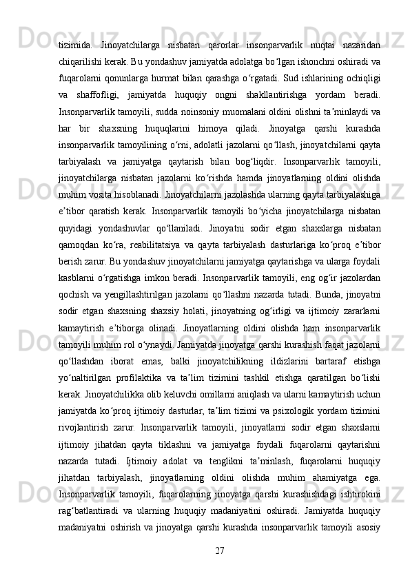 tizimida.   Jinoyatchilarga   nisbatan   qarorlar   insonparvarlik   nuqtai   nazaridan
chiqarilishi kerak. Bu yondashuv jamiyatda adolatga bo lgan ishonchni oshiradi vaʻ
fuqarolarni  qonunlarga  hurmat   bilan  qarashga  o rgatadi.  Sud ishlarining  ochiqligi	
ʻ
va   shaffofligi,   jamiyatda   huquqiy   ongni   shakllantirishga   yordam   beradi.
Insonparvarlik tamoyili, sudda noinsoniy muomalani oldini olishni ta minlaydi va	
ʼ
har   bir   shaxsning   huquqlarini   himoya   qiladi.   Jinoyatga   qarshi   kurashda
insonparvarlik tamoyilining o rni, adolatli jazolarni qo llash, jinoyatchilarni qayta	
ʻ ʻ
tarbiyalash   va   jamiyatga   qaytarish   bilan   bog liqdir.   Insonparvarlik   tamoyili,	
ʻ
jinoyatchilarga   nisbatan   jazolarni   ko rishda   hamda   jinoyatlarning   oldini   olishda	
ʻ
muhim vosita hisoblanadi. Jinoyatchilarni jazolashda ularning qayta tarbiyalashiga
e tibor   qaratish   kerak.   Insonparvarlik   tamoyili   bo yicha   jinoyatchilarga   nisbatan	
ʼ ʻ
quyidagi   yondashuvlar   qo llaniladi.   Jinoyatni   sodir   etgan   shaxslarga   nisbatan	
ʻ
qamoqdan   ko ra,   reabilitatsiya   va   qayta   tarbiyalash   dasturlariga   ko proq   e tibor	
ʻ ʻ ʼ
berish zarur. Bu yondashuv jinoyatchilarni jamiyatga qaytarishga va ularga foydali
kasblarni   o rgatishga   imkon   beradi.   Insonparvarlik   tamoyili,   eng   og ir   jazolardan	
ʻ ʻ
qochish va  yengillashtirilgan  jazolarni  qo llashni  nazarda  tutadi.  Bunda, jinoyatni	
ʻ
sodir   etgan   shaxsning   shaxsiy   holati,   jinoyatning   og irligi   va   ijtimoiy   zararlarni	
ʻ
kamaytirish   e tiborga   olinadi.   Jinoyatlarning   oldini   olishda   ham   insonparvarlik	
ʼ
tamoyili muhim rol o ynaydi. Jamiyatda jinoyatga qarshi kurashish faqat jazolarni	
ʻ
qo llashdan   iborat   emas,   balki   jinoyatchilikning   ildizlarini   bartaraf   etishga	
ʻ
yo naltirilgan   profilaktika   va   ta lim   tizimini   tashkil   etishga   qaratilgan   bo lishi
ʻ ʼ ʻ
kerak. Jinoyatchilikka olib keluvchi omillarni aniqlash va ularni kamaytirish uchun
jamiyatda   ko proq   ijtimoiy   dasturlar,   ta lim   tizimi   va   psixologik   yordam   tizimini	
ʻ ʼ
rivojlantirish   zarur.   Insonparvarlik   tamoyili,   jinoyatlarni   sodir   etgan   shaxslarni
ijtimoiy   jihatdan   qayta   tiklashni   va   jamiyatga   foydali   fuqarolarni   qaytarishni
nazarda   tutadi.   Ijtimoiy   adolat   va   tenglikni   ta minlash,   fuqarolarni   huquqiy	
ʼ
jihatdan   tarbiyalash,   jinoyatlarning   oldini   olishda   muhim   ahamiyatga   ega.
Insonparvarlik   tamoyili,   fuqarolarning   jinoyatga   qarshi   kurashishdagi   ishtirokini
rag batlantiradi   va   ularning   huquqiy   madaniyatini   oshiradi.   Jamiyatda   huquqiy	
ʻ
madaniyatni   oshirish   va   jinoyatga   qarshi   kurashda   insonparvarlik   tamoyili   asosiy
27 