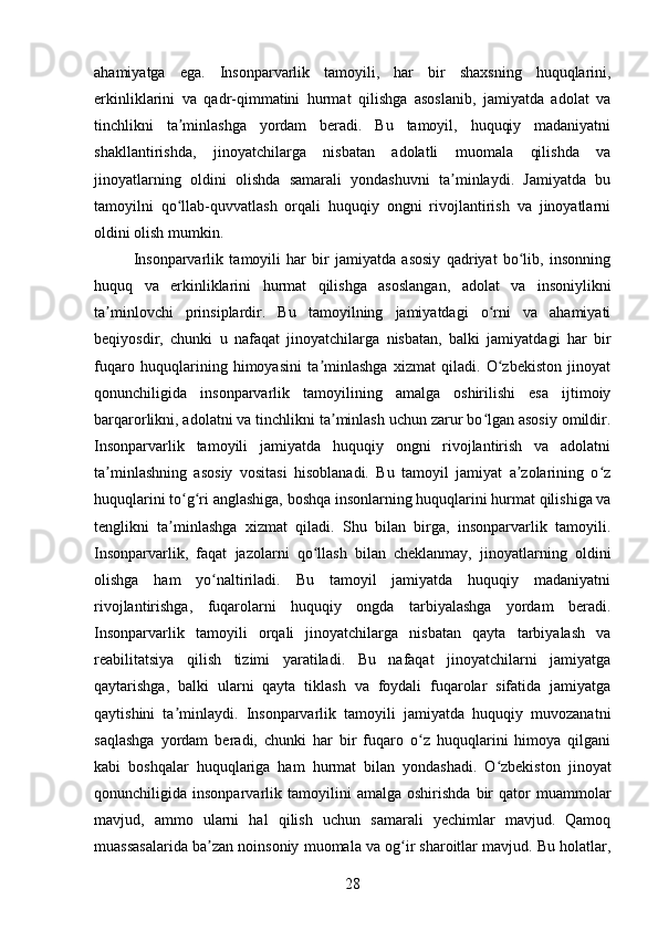 ahamiyatga   ega.   Insonparvarlik   tamoyili,   har   bir   shaxsning   huquqlarini,
erkinliklarini   va   qadr-qimmatini   hurmat   qilishga   asoslanib,   jamiyatda   adolat   va
tinchlikni   ta minlashga   yordam   beradi.   Bu   tamoyil,   huquqiy   madaniyatniʼ
shakllantirishda,   jinoyatchilarga   nisbatan   adolatli   muomala   qilishda   va
jinoyatlarning   oldini   olishda   samarali   yondashuvni   ta minlaydi.   Jamiyatda   bu	
ʼ
tamoyilni   qo llab-quvvatlash   orqali   huquqiy   ongni   rivojlantirish   va   jinoyatlarni	
ʻ
oldini olish mumkin.
Insonparvarlik   tamoyili   har   bir   jamiyatda   asosiy   qadriyat   bo lib,   insonning	
ʻ
huquq   va   erkinliklarini   hurmat   qilishga   asoslangan,   adolat   va   insoniylikni
ta minlovchi   prinsiplardir.   Bu   tamoyilning   jamiyatdagi   o rni   va   ahamiyati	
ʼ ʻ
beqiyosdir,   chunki   u   nafaqat   jinoyatchilarga   nisbatan,   balki   jamiyatdagi   har   bir
fuqaro   huquqlarining   himoyasini   ta minlashga   xizmat   qiladi.   O zbekiston   jinoyat	
ʼ ʻ
qonunchiligida   insonparvarlik   tamoyilining   amalga   oshirilishi   esa   ijtimoiy
barqarorlikni, adolatni va tinchlikni ta minlash uchun zarur bo lgan asosiy omildir.	
ʼ ʻ
Insonparvarlik   tamoyili   jamiyatda   huquqiy   ongni   rivojlantirish   va   adolatni
ta minlashning   asosiy   vositasi   hisoblanadi.   Bu   tamoyil   jamiyat   a zolarining   o z	
ʼ ʼ ʻ
huquqlarini to g ri anglashiga, boshqa insonlarning huquqlarini hurmat qilishiga va	
ʻ ʻ
tenglikni   ta minlashga   xizmat   qiladi.   Shu   bilan   birga,   insonparvarlik   tamoyili.	
ʼ
Insonparvarlik,   faqat   jazolarni   qo llash   bilan   cheklanmay,   jinoyatlarning   oldini	
ʻ
olishga   ham   yo naltiriladi.   Bu   tamoyil   jamiyatda   huquqiy   madaniyatni	
ʻ
rivojlantirishga,   fuqarolarni   huquqiy   ongda   tarbiyalashga   yordam   beradi.
Insonparvarlik   tamoyili   orqali   jinoyatchilarga   nisbatan   qayta   tarbiyalash   va
reabilitatsiya   qilish   tizimi   yaratiladi.   Bu   nafaqat   jinoyatchilarni   jamiyatga
qaytarishga,   balki   ularni   qayta   tiklash   va   foydali   fuqarolar   sifatida   jamiyatga
qaytishini   ta minlaydi.   Insonparvarlik   tamoyili   jamiyatda   huquqiy   muvozanatni	
ʼ
saqlashga   yordam   beradi,   chunki   har   bir   fuqaro   o z   huquqlarini   himoya   qilgani	
ʻ
kabi   boshqalar   huquqlariga   ham   hurmat   bilan   yondashadi.   O zbekiston   jinoyat	
ʻ
qonunchiligida  insonparvarlik   tamoyilini   amalga   oshirishda   bir   qator   muammolar
mavjud,   ammo   ularni   hal   qilish   uchun   samarali   yechimlar   mavjud.   Qamoq
muassasalarida ba zan noinsoniy muomala va og ir sharoitlar mavjud. Bu holatlar,	
ʼ ʻ
28 