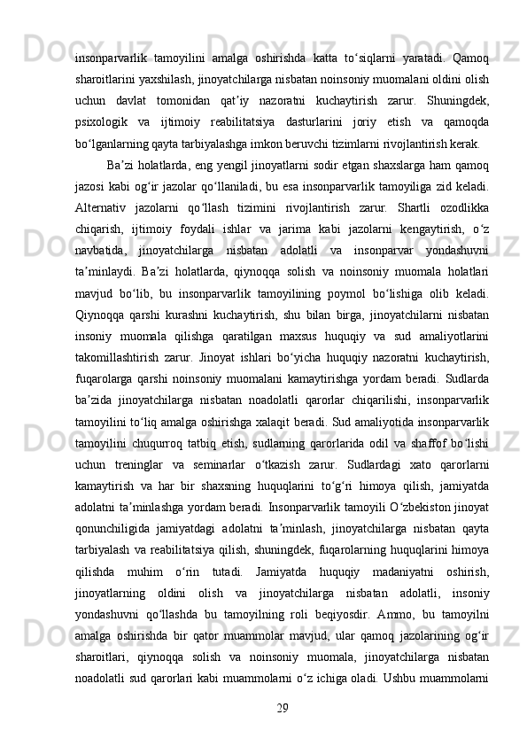 insonparvarlik   tamoyilini   amalga   oshirishda   katta   to siqlarni   yaratadi.   Qamoqʻ
sharoitlarini yaxshilash, jinoyatchilarga nisbatan noinsoniy muomalani oldini olish
uchun   davlat   tomonidan   qat iy   nazoratni   kuchaytirish   zarur.   Shuningdek,	
ʼ
psixologik   va   ijtimoiy   reabilitatsiya   dasturlarini   joriy   etish   va   qamoqda
bo lganlarning qayta tarbiyalashga imkon beruvchi tizimlarni rivojlantirish kerak.	
ʻ
Ba zi holatlarda, eng yengil jinoyatlarni sodir etgan shaxslarga ham qamoq	
ʼ
jazosi  kabi   og ir   jazolar   qo llaniladi,  bu  esa   insonparvarlik  tamoyiliga   zid  keladi.	
ʻ ʻ
Alternativ   jazolarni   qo llash   tizimini   rivojlantirish   zarur.   Shartli   ozodlikka	
ʻ
chiqarish,   ijtimoiy   foydali   ishlar   va   jarima   kabi   jazolarni   kengaytirish,   o z	
ʻ
navbatida,   jinoyatchilarga   nisbatan   adolatli   va   insonparvar   yondashuvni
ta minlaydi.   Ba zi   holatlarda,   qiynoqqa   solish   va   noinsoniy   muomala   holatlari	
ʼ ʼ
mavjud   bo lib,   bu   insonparvarlik   tamoyilining   poymol   bo lishiga   olib   keladi.	
ʻ ʻ
Qiynoqqa   qarshi   kurashni   kuchaytirish,   shu   bilan   birga,   jinoyatchilarni   nisbatan
insoniy   muomala   qilishga   qaratilgan   maxsus   huquqiy   va   sud   amaliyotlarini
takomillashtirish   zarur.   Jinoyat   ishlari   bo yicha   huquqiy   nazoratni   kuchaytirish,	
ʻ
fuqarolarga   qarshi   noinsoniy   muomalani   kamaytirishga   yordam   beradi.   Sudlarda
ba zida   jinoyatchilarga   nisbatan   noadolatli   qarorlar   chiqarilishi,   insonparvarlik	
ʼ
tamoyilini to liq amalga oshirishga xalaqit beradi. Sud amaliyotida insonparvarlik	
ʻ
tamoyilini   chuqurroq   tatbiq   etish,   sudlarning   qarorlarida   odil   va   shaffof   bo lishi	
ʻ
uchun   treninglar   va   seminarlar   o tkazish   zarur.   Sudlardagi   xato   qarorlarni	
ʻ
kamaytirish   va   har   bir   shaxsning   huquqlarini   to g ri   himoya   qilish,   jamiyatda	
ʻ ʻ
adolatni ta minlashga yordam beradi. Insonparvarlik tamoyili O zbekiston jinoyat	
ʼ ʻ
qonunchiligida   jamiyatdagi   adolatni   ta minlash,   jinoyatchilarga   nisbatan   qayta	
ʼ
tarbiyalash   va  reabilitatsiya   qilish,   shuningdek,   fuqarolarning  huquqlarini   himoya
qilishda   muhim   o rin   tutadi.   Jamiyatda   huquqiy   madaniyatni   oshirish,	
ʻ
jinoyatlarning   oldini   olish   va   jinoyatchilarga   nisbatan   adolatli,   insoniy
yondashuvni   qo llashda   bu   tamoyilning   roli   beqiyosdir.   Ammo,   bu   tamoyilni	
ʻ
amalga   oshirishda   bir   qator   muammolar   mavjud,   ular   qamoq   jazolarining   og ir	
ʻ
sharoitlari,   qiynoqqa   solish   va   noinsoniy   muomala,   jinoyatchilarga   nisbatan
noadolatli sud qarorlari kabi muammolarni o z ichiga oladi. Ushbu muammolarni	
ʻ
29 