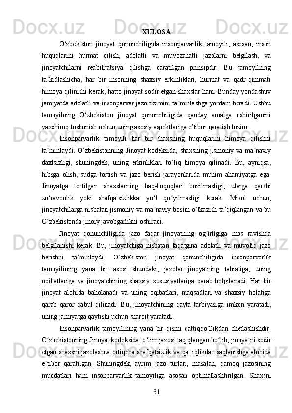 XULOSA
O zbekiston   jinoyat   qonunchiligida   insonparvarlik   tamoyili,   asosan,   insonʻ
huquqlarini   hurmat   qilish,   adolatli   va   muvozanatli   jazolarni   belgilash,   va
jinoyatchilarni   reabilitatsiya   qilishga   qaratilgan   prinsipdir.   Bu   tamoyilning
ta kidlashicha,   har   bir   insonning   shaxsiy   erkinliklari,   hurmat   va   qadr-qimmati	
ʼ
himoya qilinishi kerak, hatto jinoyat sodir etgan shaxslar ham. Bunday yondashuv
jamiyatda adolatli va insonparvar jazo tizimini ta minlashga yordam beradi. Ushbu	
ʼ
tamoyilning   O zbekiston   jinoyat   qonunchiligida   qanday   amalga   oshirilganini	
ʻ
yaxshiroq tushunish uchun uning asosiy aspektlariga e tibor qaratish lozim.	
ʼ
Insonparvarlik   tamoyili   har   bir   shaxsning   huquqlarini   himoya   qilishni
ta minlaydi. O zbekistonning  Jinoyat  kodeksida,  shaxsning  jismoniy va ma naviy	
ʼ ʻ ʼ
daxlsizligi,   shuningdek,   uning   erkinliklari   to liq   himoya   qilinadi.   Bu,   ayniqsa,	
ʻ
hibsga   olish,   sudga   tortish   va   jazo   berish   jarayonlarida   muhim   ahamiyatga   ega.
Jinoyatga   tortilgan   shaxslarning   haq-huquqlari   buzilmasligi,   ularga   qarshi
zo ravonlik   yoki   shafqatsizlikka   yo l   qo yilmasligi   kerak.   Misol   uchun,	
ʻ ʻ ʻ
jinoyatchilarga nisbatan jismoniy va ma naviy bosim o tkazish ta qiqlangan va bu	
ʼ ʻ ʼ
O zbekistonda jinoiy javobgarlikni oshiradi.	
ʻ
Jinoyat   qonunchiligida   jazo   faqat   jinoyatning   og irligiga   mos   ravishda	
ʻ
belgilanishi   kerak.   Bu,   jinoyatchiga   nisbatan   faqatgina   adolatli   va   muvofiq   jazo
berishni   ta minlaydi.   O zbekiston   jinoyat   qonunchiligida   insonparvarlik	
ʼ ʻ
tamoyilining   yana   bir   asosi   shundaki,   jazolar   jinoyatning   tabiatiga,   uning
oqibatlariga   va   jinoyatchining   shaxsiy   xususiyatlariga   qarab   belgilanadi.   Har   bir
jinoyat   alohida   baholanadi   va   uning   oqibatlari,   maqsadlari   va   shaxsiy   holatiga
qarab   qaror   qabul   qilinadi.   Bu,   jinoyatchining   qayta   tarbiyasiga   imkon   yaratadi,
uning jamiyatga qaytishi uchun sharoit yaratadi.
Insonparvarlik   tamoyilining   yana   bir   qismi   qattiqqo llikdan   chetlashishdir.	
ʻ
O zbekistonning Jinoyat kodeksida, o lim jazosi taqiqlangan bo lib, jinoyatni sodir	
ʻ ʻ ʻ
etgan shaxsni jazolashda ortiqcha shafqatsizlik va qattiqlikdan saqlanishga alohida
e tibor   qaratilgan.   Shuningdek,   ayrim   jazo   turlari,   masalan,   qamoq   jazosining
ʼ
muddatlari   ham   insonparvarlik   tamoyiliga   asosan   optimallashtirilgan.   Shaxsni
31 