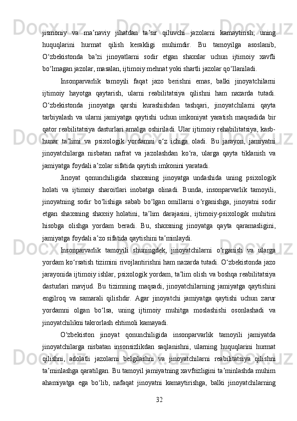 jismoniy   va   ma naviy   jihatdan   ta sir   qiluvchi   jazolarni   kamaytirish,   uningʼ ʼ
huquqlarini   hurmat   qilish   kerakligi   muhimdir.   Bu   tamoyilga   asoslanib,
O zbekistonda   ba zi   jinoyatlarni   sodir   etgan   shaxslar   uchun   ijtimoiy   xavfli	
ʻ ʼ
bo lmagan jazolar, masalan, ijtimoiy mehnat yoki shartli jazolar qo llaniladi.
ʻ ʻ
Insonparvarlik   tamoyili   faqat   jazo   berishni   emas,   balki   jinoyatchilarni
ijtimoiy   hayotga   qaytarish,   ularni   reabilitatsiya   qilishni   ham   nazarda   tutadi.
O zbekistonda   jinoyatga   qarshi   kurashishdan   tashqari,   jinoyatchilarni   qayta
ʻ
tarbiyalash   va   ularni   jamiyatga   qaytishi   uchun   imkoniyat   yaratish   maqsadida   bir
qator reabilitatsiya dasturlari amalga oshiriladi. Ular ijtimoiy rehabilitatsiya, kasb-
hunar   ta limi   va   psixologik   yordamni   o z   ichiga   oladi.   Bu   jarayon,   jamiyatni	
ʼ ʻ
jinoyatchilarga   nisbatan   nafrat   va   jazolashdan   ko ra,   ularga   qayta   tiklanish   va	
ʻ
jamiyatga foydali a zolar sifatida qaytish imkonini yaratadi.	
ʼ
Jinoyat   qonunchiligida   shaxsning   jinoyatga   undashida   uning   psixologik
holati   va   ijtimoiy   sharoitlari   inobatga   olinadi.   Bunda,   insonparvarlik   tamoyili,
jinoyatning   sodir   bo lishiga   sabab   bo lgan   omillarni   o rganishga,   jinoyatni   sodir
ʻ ʻ ʻ
etgan   shaxsning   shaxsiy   holatini,   ta lim   darajasini,   ijtimoiy-psixologik   muhitini	
ʼ
hisobga   olishga   yordam   beradi.   Bu,   shaxsning   jinoyatga   qayta   qaramasligini,
jamiyatga foydali a zo sifatida qaytishini ta minlaydi.	
ʼ ʼ
Insonparvarlik   tamoyili   shuningdek,   jinoyatchilarni   o rganish   va   ularga	
ʻ
yordam ko rsatish tizimini rivojlantirishni ham nazarda tutadi. O zbekistonda jazo	
ʻ ʻ
jarayonida ijtimoiy ishlar, psixologik yordam, ta lim olish va boshqa reabilitatsiya	
ʼ
dasturlari   mavjud.   Bu   tizimning   maqsadi,   jinoyatchilarning   jamiyatga   qaytishini
engilroq   va   samarali   qilishdir.   Agar   jinoyatchi   jamiyatga   qaytishi   uchun   zarur
yordamni   olgan   bo lsa,   uning   ijtimoiy   muhitga   moslashishi   osonlashadi   va	
ʻ
jinoyatchilikni takrorlash ehtimoli kamayadi.
O zbekiston   jinoyat   qonunchiligida   insonparvarlik   tamoyili   jamiyatda	
ʻ
jinoyatchilarga   nisbatan   insonsizlikdan   saqlanishni,   ularning   huquqlarini   hurmat
qilishni,   adolatli   jazolarni   belgilashni   va   jinoyatchilarni   reabilitatsiya   qilishni
ta minlashga qaratilgan. Bu tamoyil jamiyatning xavfsizligini ta minlashda muhim	
ʼ ʼ
ahamiyatga   ega   bo lib,   nafaqat   jinoyatni   kamaytirishga,   balki   jinoyatchilarning	
ʻ
32 