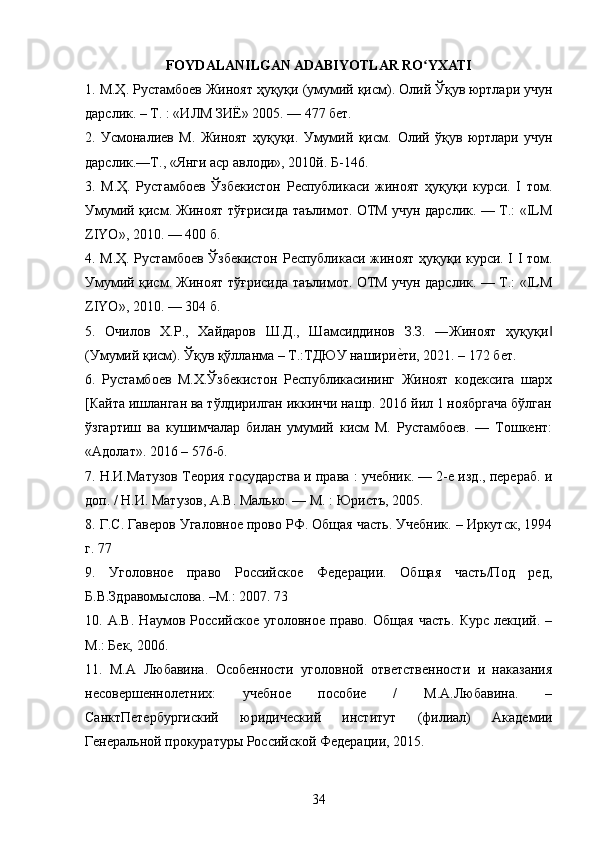 FOYDALANILGAN ADABIYOTLAR RO YXATIʻ
1.  М . Ҳ .  Рустамбоев   Жиноят   ҳуқуқи  ( умумий   қисм ).  Олий Ўқув юртлари учун
дарслик. – Т. : «ИЛМ ЗИЁ» 2005. — 477 бет. 
2.   Усмоналиев   М.   Жиноят   ҳуқуқи.   Умумий   қисм.   Олий   ўқув   юртлари   учун
дарслик.—Т., «Янги аср авлоди», 2010й. Б-146. 
3.   М.Ҳ.   Рустамбоев   Ўзбекистон   Республикаси   жиноят   ҳуқуқи   курси.   I   том.
Умумий қисм. Жиноят тўғрисида таълимот. ОТМ учун дарслик. — Т.: «ILM
ZIYO», 2010. — 400 б. 
4. М.Ҳ. Рустамбоев Ўзбекистон Республикаси жиноят ҳуқуқи курси. I I том.
Умумий қисм. Жиноят тўғрисида таълимот. ОТМ учун дарслик. — Т.: «ILM
ZIYO», 2010. — 304 б. 
5.   Очилов   Х.Р.,   Хайдаров   Ш.Д.,   Шамсиддинов   З.З.   ―Жиноят   ҳуқуқи	
‖
(Умумий қисм). Ўқув қўлланма – Т.:ТДЮУ нашири	
еyти, 2021. – 172 бет. 
6.   Рустамбоев   М.X.Ўзбекистон   Республикасининг   Жиноят   кодексига   шарх
[Кайта ишланган ва тўлдирилган икинчи нашр. 2016 йил 1 ноябргача бўлган
ўзгартиш   ва   кушимчалар   билан   умумий   кисм   М.   Рустамбоев.   —   Тошкент:
«Адолат».  2016 – 576-б. 
7. Н.И.Матузов Теория государства и права : учебник. — 2-е изд., перераб. и
доп. / Н.И. Матузов, А.В. Малько. — М. : Юристъ, 2005. 
8. Г.С. Гаверов Угаловное прово РФ. Общая часть. Учебник. – Иркутск, 1994
г. 77 
9.   Уголовное   право   Российское   Федерации.   Общая   часть/Под   ред,
Б.В.Здравомыслова. –М.: 2007. 73 
10.   А.В.   Наумов   Российское   уголовное   право.   Общая   часть.   Курс   лекций.   –
М.: Бек, 2006. 
11.   М.А   Любавина.   Особенности   уголовной   ответственности   и   наказания
несовершеннолетних:   учебное   пособие   /   М.А.Любавина.   –
СанктПетербургиский   юридический   институт   (филиал)   Академии
Генеральной прокуратуры Российской Федерации, 2015. 
34 