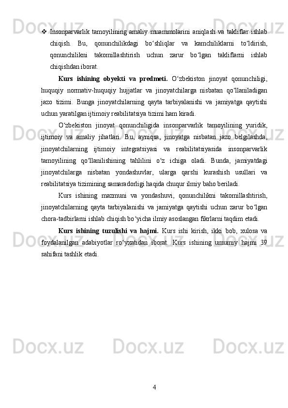  Insonparvarlik   tamoyilining   amaliy   muammolarini   aniqlash   va   takliflar   ishlab
chiqish.   Bu,   qonunchilikdagi   bo shliqlar   va   kamchiliklarni   to ldirish,ʻ ʻ
qonunchilikni   takomillashtirish   uchun   zarur   bo lgan   takliflarni   ishlab	
ʻ
chiqishdan iborat.
Kurs   ishining   obyekti   va   predmeti.   O zbekiston   jinoyat   qonunchiligi,	
ʻ
huquqiy   normativ-huquqiy   hujjatlar   va   jinoyatchilarga   nisbatan   qo llaniladigan	
ʻ
jazo   tizimi.   Bunga   jinoyatchilarning   qayta   tarbiyalanishi   va   jamiyatga   qaytishi
uchun yaratilgan ijtimoiy reabilitatsiya tizimi ham kiradi.
O zbekiston   jinoyat   qonunchiligida   insonparvarlik   tamoyilining   yuridik,	
ʻ
ijtimoiy   va   amaliy   jihatlari.   Bu,   ayniqsa,   jinoyatga   nisbatan   jazo   belgilashda,
jinoyatchilarning   ijtimoiy   integratsiyasi   va   reabilitatsiyasida   insonparvarlik
tamoyilining   qo llanilishining   tahlilini   o z   ichiga   oladi.   Bunda,   jamiyatdagi	
ʻ ʻ
jinoyatchilarga   nisbatan   yondashuvlar,   ularga   qarshi   kurashish   usullari   va
reabilitatsiya tizimining samaradorligi haqida chuqur ilmiy baho beriladi.
Kurs   ishining   mazmuni   va   yondashuvi,   qonunchilikni   takomillashtirish,
jinoyatchilarning   qayta   tarbiyalanishi   va   jamiyatga   qaytishi   uchun   zarur   bo lgan	
ʻ
chora-tadbirlarni ishlab chiqish bo yicha ilmiy asoslangan fikrlarni taqdim etadi.	
ʻ
Kurs   ishining   tuzulishi   va   hajmi.   Kurs   ishi   kirish,   ikki   bob,   xulosa   va
foydalanilgan   adabiyotlar   ro yxatidan   iborat.   Kurs   ishining   umumiy   hajmi   39	
ʻ
sahifani tashlik etadi.
4 