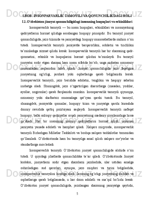 I.BOB. INSONPARVARLIK TAMOYILI VA QONUNCHILIKDAGI ROLI
I.1.O zbekiston jinoyat qonunchiligidagi insonning huquqlari va erkinliklariʻ
Insonparvarlik tamoyili — bu inson huquqlari, erkinliklari va insoniyatning
qadriyatlarini   hurmat   qilishga   asoslangan   huquqiy   prinsipdir.   Bu   tamoyil   jinoyat
qonunchiligida, jazo tizimida va jamiyatdagi huquqiy munosabatlarda muhim o rin	
ʻ
tutadi.   Insonparvarlik   tamoyili   jamiyatda   barqarorlikni,   adolatni   va   tinchlikni
ta minlashga xizmat qilishi kerak. Insonparvarlik tamoyili har bir shaxsning qadr-	
ʼ
qimmatini,   erkinlik   va   huquqlarini   hurmat   qilishni   ta minlaydi.   Bu   tamoyil	
ʼ
jinoyatni   sodir   etgan   shaxsni   ham   inson   sifatida   ko rib,   unga   nisbatan   noinsoniy	
ʻ
muomaladan   saqlanishni   talab   qiladi.   Jinoyat   qonunchiligida   jazo   faqatgina
jinoyatning   og irligi,   jarohati   yoki   oqibatlariga   qarab   belgilanishi   kerak.	
ʻ
Insonparvarlik   tamoyili,   jazo   berishda   adolatni,   tenglikni   va   haqiqiy   sababni
inobatga   oladi.   Shuningdek,   jazo   o zgartirilgan   sharoitlarga   (masalan,   yoshlar,	
ʻ
ayollar,   nogironlar)   qarab   farqlanishi   mumkin.   Insonparvarlik   tamoyili   qiynoqqa,
noinsoniy   yoki   shafoatsiz   muomalaga   qat iyan   qarshi   turadi.   Bu   tamoyil,	
ʼ
shuningdek,   jamiyatda   qonunlar,   huquqiy   tizim   va   jinoyatga   qarshi   kurashda
doimiy   ravishda   qattiq   pozitsiyani   saqlaydi.   Insonparvarlik   tamoyili   nafaqat
huquqiy, balki axloqiy qadriyatlar orqali jamiyatning madaniy rivojlanishiga hissa
qo shadi.   Har   bir   insonning   insoniy   qadriyatlarini   hurmat   qilish,   umuman	
ʻ
jamiyatni   yanada   adolatli   va   hamjihat   qiladi.   Xalqaro   miqyosda,   insonparvarlik
tamoyili Birlashgan Millatlar Tashkiloti va boshqa xalqaro tashkilotlar tomonidan
qo llaniladi.   O zbekistonda   ham   bu   tamoyilga   amal   qilish   xalqaro   me yorlar   va
ʻ ʻ ʼ
standartlarga mos keladi.
Insonparvarlik   tamoyili   O zbekiston   jinoyat   qonunchiligida   alohida   o rin	
ʻ ʻ
tutadi.   U   quyidagi   jihatlarda   qonunchilikka   ta sir   qiladi.   O zbekistonda   Jinoyat	
ʼ ʻ
kodeksi,   jinoyatlarni   sodir   etgan   shaxslarni   jazolashda,   ular   ustidan   amalga
oshiriladigan   sud   qarorlari,   ayniqsa,   jazo   miqdori   va   turini   belgilashda,
insonparvarlik tamoyilini hisobga oladi. Jazoning og irligi jinoyatning shiddati va	
ʻ
oqibatlariga   qarab   belgilansada,   u   har   doim   adolatli   va   ma qul   bo lishi   kerak.	
ʼ ʻ
O zbekiston   jinoyat   qonunchiligida,   jazolangan   shaxsning   jamiyatga   qaytishi,	
ʻ
5 