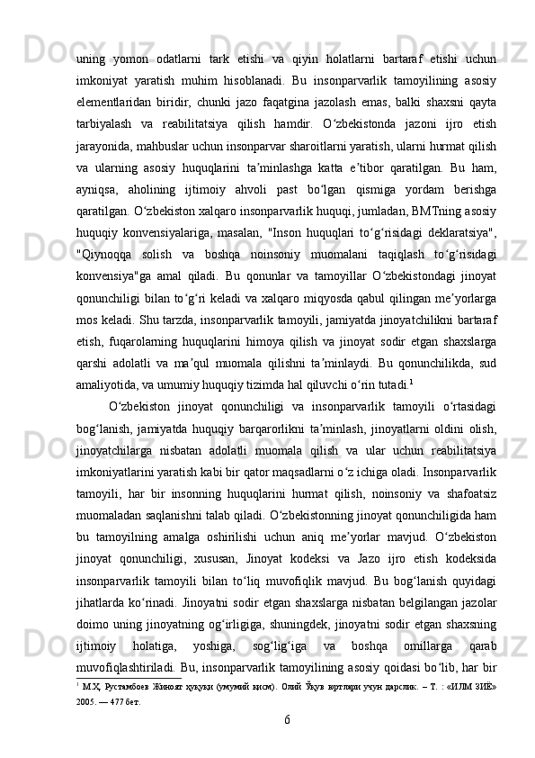 uning   yomon   odatlarni   tark   etishi   va   qiyin   holatlarni   bartaraf   etishi   uchun
imkoniyat   yaratish   muhim   hisoblanadi.   Bu   insonparvarlik   tamoyilining   asosiy
elementlaridan   biridir,   chunki   jazo   faqatgina   jazolash   emas,   balki   shaxsni   qayta
tarbiyalash   va   reabilitatsiya   qilish   hamdir.   O zbekistonda   jazoni   ijro   etishʻ
jarayonida, mahbuslar uchun insonparvar sharoitlarni yaratish, ularni hurmat qilish
va   ularning   asosiy   huquqlarini   ta minlashga   katta   e tibor   qaratilgan.   Bu   ham,	
ʼ ʼ
ayniqsa,   aholining   ijtimoiy   ahvoli   past   bo lgan   qismiga   yordam   berishga	
ʻ
qaratilgan. O zbekiston xalqaro insonparvarlik huquqi, jumladan, BMTning asosiy	
ʻ
huquqiy   konvensiyalariga,   masalan,   "Inson   huquqlari   to g risidagi   deklaratsiya",	
ʻ ʻ
"Qiynoqqa   solish   va   boshqa   noinsoniy   muomalani   taqiqlash   to g risidagi	
ʻ ʻ
konvensiya"ga   amal   qiladi.   Bu   qonunlar   va   tamoyillar   O zbekistondagi   jinoyat	
ʻ
qonunchiligi bilan to g ri  keladi va xalqaro miqyosda qabul  qilingan me yorlarga	
ʻ ʻ ʼ
mos keladi. Shu tarzda, insonparvarlik tamoyili, jamiyatda jinoyatchilikni bartaraf
etish,   fuqarolarning   huquqlarini   himoya   qilish   va   jinoyat   sodir   etgan   shaxslarga
qarshi   adolatli   va   ma qul   muomala   qilishni   ta minlaydi.   Bu   qonunchilikda,   sud
ʼ ʼ
amaliyotida, va umumiy huquqiy tizimda hal qiluvchi o rin tutadi.	
ʻ 1
O zbekiston   jinoyat   qonunchiligi   va   insonparvarlik   tamoyili   o rtasidagi	
ʻ ʻ
bog lanish,   jamiyatda   huquqiy   barqarorlikni   ta minlash,   jinoyatlarni   oldini   olish,	
ʻ ʼ
jinoyatchilarga   nisbatan   adolatli   muomala   qilish   va   ular   uchun   reabilitatsiya
imkoniyatlarini yaratish kabi bir qator maqsadlarni o z ichiga oladi. Insonparvarlik	
ʻ
tamoyili,   har   bir   insonning   huquqlarini   hurmat   qilish,   noinsoniy   va   shafoatsiz
muomaladan saqlanishni talab qiladi. O zbekistonning jinoyat qonunchiligida ham	
ʻ
bu   tamoyilning   amalga   oshirilishi   uchun   aniq   me yorlar   mavjud.   O zbekiston	
ʼ ʻ
jinoyat   qonunchiligi,   xususan,   Jinoyat   kodeksi   va   Jazo   ijro   etish   kodeksida
insonparvarlik   tamoyili   bilan   to liq   muvofiqlik   mavjud.   Bu   bog lanish   quyidagi	
ʻ ʻ
jihatlarda   ko rinadi.   Jinoyatni   sodir   etgan   shaxslarga   nisbatan   belgilangan   jazolar	
ʻ
doimo   uning   jinoyatning   og irligiga,   shuningdek,   jinoyatni   sodir   etgan   shaxsning	
ʻ
ijtimoiy   holatiga,   yoshiga,   sog lig iga   va   boshqa   omillarga   qarab	
ʻ ʻ
muvofiqlashtiriladi. Bu, insonparvarlik tamoyilining asosiy  qoidasi  bo lib, har  bir	
ʻ
1
  М.Ҳ.   Рустамбоев   Жиноят   ҳуқуқи   (умумий   қисм).   Олий   Ўқув   юртлари   учун   дарслик.   –   Т.   :   «ИЛМ   ЗИЁ»
2005. — 477 бет.
6 
