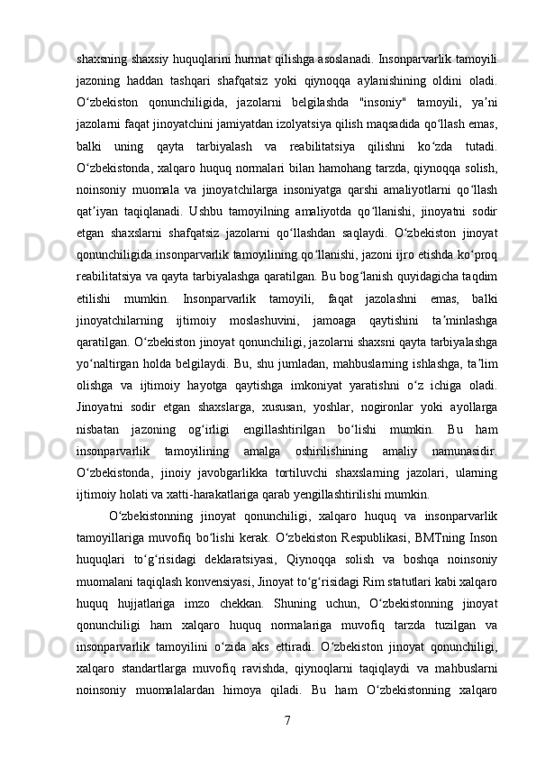 shaxsning shaxsiy huquqlarini hurmat qilishga asoslanadi. Insonparvarlik tamoyili
jazoning   haddan   tashqari   shafqatsiz   yoki   qiynoqqa   aylanishining   oldini   oladi.
O zbekiston   qonunchiligida,   jazolarni   belgilashda   "insoniy"   tamoyili,   ya niʻ ʼ
jazolarni faqat jinoyatchini jamiyatdan izolyatsiya qilish maqsadida qo llash emas,	
ʻ
balki   uning   qayta   tarbiyalash   va   reabilitatsiya   qilishni   ko zda   tutadi.
ʻ
O zbekistonda,  xalqaro huquq normalari bilan hamohang tarzda, qiynoqqa solish,	
ʻ
noinsoniy   muomala   va   jinoyatchilarga   insoniyatga   qarshi   amaliyotlarni   qo llash	
ʻ
qat iyan   taqiqlanadi.   Ushbu   tamoyilning   amaliyotda   qo llanishi,   jinoyatni   sodir	
ʼ ʻ
etgan   shaxslarni   shafqatsiz   jazolarni   qo llashdan   saqlaydi.   O zbekiston   jinoyat	
ʻ ʻ
qonunchiligida insonparvarlik tamoyilining qo llanishi, jazoni ijro etishda ko proq	
ʻ ʻ
reabilitatsiya va qayta tarbiyalashga qaratilgan. Bu bog lanish quyidagicha taqdim	
ʻ
etilishi   mumkin.   Insonparvarlik   tamoyili,   faqat   jazolashni   emas,   balki
jinoyatchilarning   ijtimoiy   moslashuvini,   jamoaga   qaytishini   ta minlashga	
ʼ
qaratilgan. O zbekiston jinoyat qonunchiligi, jazolarni shaxsni qayta tarbiyalashga	
ʻ
yo naltirgan   holda   belgilaydi.   Bu,   shu   jumladan,   mahbuslarning   ishlashga,   ta lim	
ʻ ʼ
olishga   va   ijtimoiy   hayotga   qaytishga   imkoniyat   yaratishni   o z   ichiga   oladi.	
ʻ
Jinoyatni   sodir   etgan   shaxslarga,   xususan,   yoshlar,   nogironlar   yoki   ayollarga
nisbatan   jazoning   og irligi   engillashtirilgan   bo lishi   mumkin.   Bu   ham	
ʻ ʻ
insonparvarlik   tamoyilining   amalga   oshirilishining   amaliy   namunasidir.
O zbekistonda,   jinoiy   javobgarlikka   tortiluvchi   shaxslarning   jazolari,   ularning	
ʻ
ijtimoiy holati va xatti-harakatlariga qarab yengillashtirilishi mumkin.
O zbekistonning   jinoyat   qonunchiligi,   xalqaro   huquq   va   insonparvarlik	
ʻ
tamoyillariga   muvofiq   bo lishi   kerak.   O zbekiston   Respublikasi,   BMTning   Inson	
ʻ ʻ
huquqlari   to g risidagi   deklaratsiyasi,   Qiynoqqa   solish   va   boshqa   noinsoniy	
ʻ ʻ
muomalani taqiqlash konvensiyasi, Jinoyat to g risidagi Rim statutlari kabi xalqaro	
ʻ ʻ
huquq   hujjatlariga   imzo   chekkan.   Shuning   uchun,   O zbekistonning   jinoyat	
ʻ
qonunchiligi   ham   xalqaro   huquq   normalariga   muvofiq   tarzda   tuzilgan   va
insonparvarlik   tamoyilini   o zida   aks   ettiradi.   O zbekiston   jinoyat   qonunchiligi,	
ʻ ʻ
xalqaro   standartlarga   muvofiq   ravishda,   qiynoqlarni   taqiqlaydi   va   mahbuslarni
noinsoniy   muomalalardan   himoya   qiladi.   Bu   ham   O zbekistonning   xalqaro	
ʻ
7 