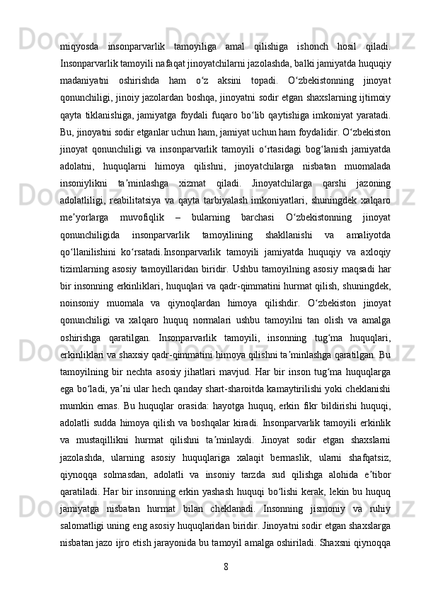 miqyosda   insonparvarlik   tamoyiliga   amal   qilishiga   ishonch   hosil   qiladi.
Insonparvarlik tamoyili nafaqat jinoyatchilarni jazolashda, balki jamiyatda huquqiy
madaniyatni   oshirishda   ham   o z   aksini   topadi.   O zbekistonning   jinoyatʻ ʻ
qonunchiligi, jinoiy jazolardan boshqa, jinoyatni sodir etgan shaxslarning ijtimoiy
qayta   tiklanishiga,   jamiyatga   foydali   fuqaro   bo lib   qaytishiga   imkoniyat   yaratadi.	
ʻ
Bu, jinoyatni sodir etganlar uchun ham, jamiyat uchun ham foydalidir. O zbekiston	
ʻ
jinoyat   qonunchiligi   va   insonparvarlik   tamoyili   o rtasidagi   bog lanish   jamiyatda	
ʻ ʻ
adolatni,   huquqlarni   himoya   qilishni,   jinoyatchilarga   nisbatan   muomalada
insoniylikni   ta minlashga   xizmat   qiladi.   Jinoyatchilarga   qarshi   jazoning	
ʼ
adolatliligi,   reabilitatsiya   va   qayta   tarbiyalash   imkoniyatlari,   shuningdek   xalqaro
me yorlarga   muvofiqlik   –   bularning   barchasi   O zbekistonning   jinoyat	
ʼ ʻ
qonunchiligida   insonparvarlik   tamoyilining   shakllanishi   va   amaliyotda
qo llanilishini   ko rsatadi.Insonparvarlik   tamoyili   jamiyatda   huquqiy   va   axloqiy
ʻ ʻ
tizimlarning   asosiy   tamoyillaridan  biridir.   Ushbu   tamoyilning  asosiy   maqsadi   har
bir insonning erkinliklari, huquqlari va qadr-qimmatini hurmat qilish, shuningdek,
noinsoniy   muomala   va   qiynoqlardan   himoya   qilishdir.   O zbekiston   jinoyat	
ʻ
qonunchiligi   va   xalqaro   huquq   normalari   ushbu   tamoyilni   tan   olish   va   amalga
oshirishga   qaratilgan.   Insonparvarlik   tamoyili,   insonning   tug ma   huquqlari,	
ʻ
erkinliklari va shaxsiy qadr-qimmatini himoya qilishni ta minlashga qaratilgan. Bu	
ʼ
tamoyilning   bir   nechta   asosiy   jihatlari   mavjud.   Har   bir   inson   tug ma   huquqlarga	
ʻ
ega bo ladi, ya ni ular hech qanday shart-sharoitda kamaytirilishi yoki cheklanishi	
ʻ ʼ
mumkin   emas.   Bu   huquqlar   orasida:   hayotga   huquq,   erkin   fikr   bildirishi   huquqi,
adolatli  sudda himoya qilish  va boshqalar  kiradi. Insonparvarlik tamoyili  erkinlik
va   mustaqillikni   hurmat   qilishni   ta minlaydi.   Jinoyat   sodir   etgan   shaxslarni	
ʼ
jazolashda,   ularning   asosiy   huquqlariga   xalaqit   bermaslik,   ularni   shafqatsiz,
qiynoqqa   solmasdan,   adolatli   va   insoniy   tarzda   sud   qilishga   alohida   e tibor	
ʼ
qaratiladi. Har  bir insonning erkin yashash  huquqi  bo lishi kerak, lekin bu huquq	
ʻ
jamiyatga   nisbatan   hurmat   bilan   cheklanadi.   Insonning   jismoniy   va   ruhiy
salomatligi uning eng asosiy huquqlaridan biridir. Jinoyatni sodir etgan shaxslarga
nisbatan jazo ijro etish jarayonida bu tamoyil amalga oshiriladi. Shaxsni qiynoqqa
8 