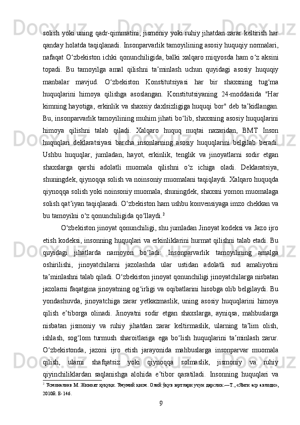 solish yoki uning qadr-qimmatini, jismoniy yoki ruhiy jihatdan zarar keltirish har
qanday holatda taqiqlanadi. Insonparvarlik tamoyilining asosiy huquqiy normalari,
nafaqat O zbekiston ichki qonunchiligida, balki xalqaro miqyosda ham o z aksiniʻ ʻ
topadi.   Bu   tamoyilga   amal   qilishni   ta minlash   uchun   quyidagi   asosiy   huquqiy	
ʼ
manbalar   mavjud.   O zbekiston   Konstitutsiyasi   har   bir   shaxsning   tug ma	
ʻ ʻ
huquqlarini   himoya   qilishga   asoslangan.   Konstitutsiyaning   24-moddasida   "Har
kimning hayotiga, erkinlik va shaxsiy daxlsizligiga huquqi bor" deb ta kidlangan.	
ʼ
Bu, insonparvarlik tamoyilining muhim jihati bo lib, shaxsning asosiy huquqlarini	
ʻ
himoya   qilishni   talab   qiladi.   Xalqaro   huquq   nuqtai   nazaridan,   BMT   Inson
huquqlari   deklaratsiyasi   barcha   insonlarning   asosiy   huquqlarini   belgilab   beradi.
Ushbu   huquqlar,   jumladan,   hayot,   erkinlik,   tenglik   va   jinoyatlarni   sodir   etgan
shaxslarga   qarshi   adolatli   muomala   qilishni   o z   ichiga   oladi.   Deklaratsiya,	
ʻ
shuningdek, qiynoqqa solish va noinsoniy muomalani taqiqlaydi. Xalqaro huquqda
qiynoqqa solish yoki noinsoniy muomala, shuningdek, shaxsni yomon muomalaga
solish qat iyan taqiqlanadi. O zbekiston ham ushbu konvensiyaga imzo chekkan va	
ʼ ʻ
bu tamoyilni o z qonunchiligida qo llaydi.	
ʻ ʻ 2
O zbekiston jinoyat qonunchiligi, shu jumladan Jinoyat kodeksi va Jazo ijro	
ʻ
etish kodeksi, insonning huquqlari va erkinliklarini hurmat qilishni talab etadi. Bu
quyidagi   jihatlarda   namoyon   bo ladi:   Insonparvarlik   tamoyilining   amalga	
ʻ
oshirilishi,   jinoyatchilarni   jazolashda   ular   ustidan   adolatli   sud   amaliyotini
ta minlashni talab qiladi. O zbekiston jinoyat qonunchiligi jinoyatchilarga nisbatan	
ʼ ʻ
jazolarni faqatgina jinoyatning og irligi va oqibatlarini hisobga olib belgilaydi. Bu	
ʻ
yondashuvda,   jinoyatchiga   zarar   yetkazmaslik,   uning   asosiy   huquqlarini   himoya
qilish   e tiborga   olinadi.   Jinoyatni   sodir   etgan   shaxslarga,   ayniqsa,   mahbuslarga	
ʼ
nisbatan   jismoniy   va   ruhiy   jihatdan   zarar   keltirmaslik,   ularning   ta lim   olish,	
ʼ
ishlash,   sog lom   turmush   sharoitlariga   ega   bo lish   huquqlarini   ta minlash   zarur.	
ʻ ʻ ʼ
O zbekistonda,   jazoni   ijro   etish   jarayonida   mahbuslarga   insonparvar   muomala	
ʻ
qilish,   ularni   shafqatsiz   yoki   qiynoqqa   solmaslik,   jismoniy   va   ruhiy
qiyinchiliklardan   saqlanishga   alohida   e tibor   qaratiladi.   Insonning   huquqlari   va	
ʼ
2
 Усмоналиев М. Жиноят ҳуқуқи. Умумий қисм.  Олий ўқув юртлари учун дарслик.—Т., «Янги аср авлоди»,
2010й. Б-146.
9 
