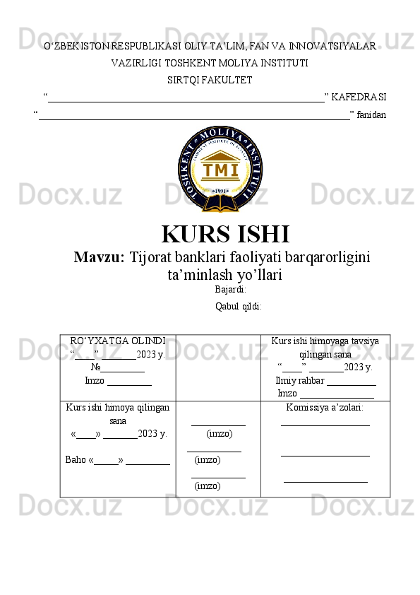 O ZBEKISTON RESPUBLIKASI ʻ OLIY TA’LIM , FAN VA INNOVATSIYALAR
VAZIRLIGI  TOSHKENT  MOLIYA INSTITUTI
SIRTQI FAKULTET
“________________________________________________________”  KAFEDRASI
“ _______________________________________________________________ ” fanidan
        
KURS ISHI
Маvzu:   Tijorat banklari faoliyati barqarorligini
ta’minlash yo’llari
Bajardi:  
Qabul qildi: 
RO‘YXATGA OLINDI
“ ____ ”  _______20 23  y.
№_________
Imzo _________ Kurs ishi himoya ga tavsiya
qilingan sana
“____” _______20 23  y.
Ilmiy rahbar __ ________
Imzo _______________
Kurs ishi himoya qilingan
sana
 «____» _______202 3   y .
Baho  « _____ »  _________ ___________
  ( imzo )
     _ _ _________
        ( imzo )
___________
        ( imzo ) Komissiya a’zolari :
__________________
_________________ _
_________________ 