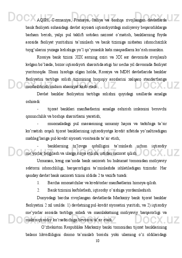 AQSH,   Germaniya,   Fransiya,   Italiya   va   boshqa   rivojlangan   davlatlarda
bank faoliyati sohasidagi davlat siyosati iqtisodiyotdagi moliyaviy beqarorliklarga
barham   berish,   yalpi   pul   taklifi   ustidan   nazorat   o’rnatish,   banklarning   foyda
asosida   faoliyat   yuritishini   ta’minlash   va   bank   tizimiga   nisbatan   ishonchsizlik
tuyg’ularini yuzaga kelishiga yo’l qo’ymaslik kabi maqsadlarni ko’rish mumkin. 
Rossiya   bank   tizimi   Х IX   asrning   o х iri   va   XX   asr   davomida   rivojlanib
kelgan bo’lsada, bozor iqtisodiyoti sharoitida atigi bir necha yil davomida faoliyat
yuritmoqda.   Shuni   hisobga   olgan   holda,   Rossiya   va   MDH   davlatlarida   banklar
faoliyatini   tartibga   solish   tizimining   huquqiy   asoslarini   х alqaro   standartlariga
moslashtirish muhim ahamiyat kasb etadi. 
Davlat   banklar   faoliyatini   tartibga   solishni   quyidagi   usullarda   amalga
oshiradi: 
- tijorat   banklari   manfaatlarini   amalga   oshirish   imkonini   beruvchi
qonunchilik va boshqa sharoitlarni yaratish; 
- muomaladagi   pul   massasining   umumiy   hajmi   va   tarkibiga   ta’sir
ko’rsatish   orqali   tijorat   banklarining   iqtisodiyotga   kredit   sifatida   yo’naltiradigan
mablag’lariga pul-kredit siyosati vositasida ta’sir etish; 
- banklarning   to’lovga   qobilligini   ta’minlash   uchun   iqtisodiy
me’yorlar belgilash va ularga rioya etilishi ustidan nazorat qilish. 
Umuman,   keng   ma’noda   bank   nazorati   bu   hukumat   tomonidan   moliyaviy
sektorni   ishonchliligi,   barqarorligini   ta’minlashda   ishlatiladigan   tizimdir.   Har
qanday davlat bank nazorati tizimi oldida 2 ta vazifa turadi: 
1. Barcha omonatchilar va kreditorlar manfaatlarini himoya qilish. 
2. Bank tizimini kafolatlash, iqtisodiy o’sishiga yordamlashish. 
Dunyodagi   barcha   rivojlangan   davlatlarda   Markaziy   bank   tijorat   banklar
faoliyatini 2  х il usulda: 1) davlatning pul-kredit siyosatini yuritish; va 2) iqtisodiy
me’yorlar   asosida   tartibga   soladi   va   mamlakatning   moliyaviy   barqarorligi   va
makroiqtisodiy ko’rsatkichiga bevosita ta’sir etadi. 
     O’zbekiston  Respublika   Markaziy  banki  tomonidan  tijorat   banklarining
balans   likvidliligini   doimo   ta’minlab   borishi   yoki   ularning   o’z   oldilaridagi
10 