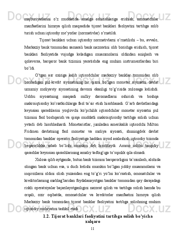 majburiyatlarini   o’z   muddatida   amalga   oshirishlariga   erishish,   omonatchilar
manfaatlarini   himoya   qilish   maqsadida   tijorat   banklari   faoliyatini   tartibga   solib
turish uchun iqtisodiy me’yorlar (normativlar) o’rnatildi. 
     Tijorat   banklari  uchun  iqtisodiy  normativlarni   o’rnatilishi   – bu,  avvalo,
Markaziy bank tomonidan samarali bank nazoratini olib borishga erishish, tijorat
banklari   faoliyatida   vujudga   keladigan   muammolarni   oldindan   aniqlash   va
qolaversa,   barqaror   bank   tizimini   yaratishda   eng   muhim   instrumentlardan   biri
bo’ldi. 
O’tgan   asr   o х iriga   kelib   iqtisodchilar   markaziy   banklar   tomonidan   olib
boriladigan   pul-kredit   siyosatining   bir   qismi   bo’lgan   monetar   siyosatni   davlat
umumiy   moliyaviy   siyosatining   davomi   ekanligi   to’g’risida   х ulosaga   kelishdi.
Ushbu   siyosatning   maqsadi   milliy   daromadlarni   oshirish   va   boshqa
makroiqtisodiy ko’rsatkichlarga faol ta’sir etish hisoblanadi. G’arb davlatlaridagi
keynsian   qarashlarini   yoqlovchi   ko’pchilik   iqtisodchilar   monetar   siyosatni   pul
tizimini   faol   boshqarish   va   qisqa   muddatli   makroiqtisodiy   tartibga   solish   uchun
yetarli   deb   hisoblashardi.   Monetaristlar,   jumladan   amerikalik   iqtisodchi   Milton
Fridmen   davlatning   faol   monetar   va   moliya   siyosati,   shuningdek   davlat
tomonidan banklar operativ faoliyatiga haddan ziyod aralashish iqtisodiy tizimda
beqarorlikka   sabab   bo’lishi   mumkin   deb   hisoblaydi.   Ammo   ushbu   tanqidiy
qarashlar keynsian qarashlarining amaliy tadbig’iga to’sqinlik qila olmadi. 
Х ulosa qilib aytganda, butun bank tizimini barqarorligini ta’minlash, alohida
olingan   bank   uchun   esa,   u   duch   kelishi   mumkin   bo’lgan   jiddiy   muammolarni   va
inqirozlarni   oldini   olish   yuzasidan   eng   to’g’ri   yo’lni   ko’rsatish,   omonatchilar   va
kreditorlarning mablag’laridan foydalanayotgan banklar tomonidan qay darajadagi
riskli   operatsiyalar   bajarilayotganligini   nazorat   qilish   va   tartibga   solish   hamda   bu
orqali,   o х ir   oqibatda,   omonatchilar   va   kreditorlar   manfaatini   himoya   qilish
Markaziy   bank   tomonidan   tijorat   banklar   faoliyatini   tartibga   solishning   muhim
iqtisodiy mohiyatini tashkil etadi.
1.2. Tijorat banklari faoliyatini tartibga solish bo’yicha
х alqaro
11 