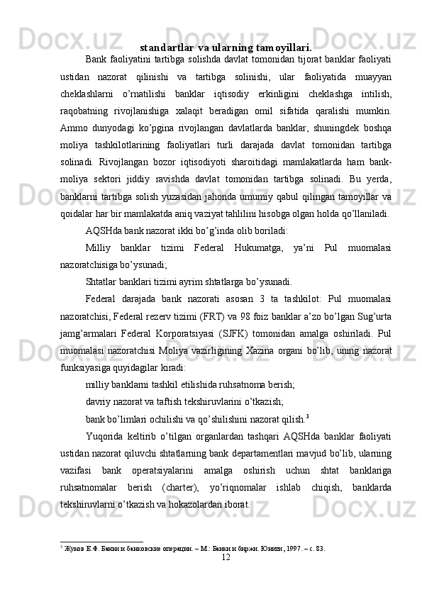 standartlar va ularning tamoyillari.
Bank  faoliyatini   tartibga   solishda   davlat   tomonidan   tijorat  banklar   faoliyati
ustidan   nazorat   qilinishi   va   tartibga   solinishi,   ular   faoliyatida   muayyan
cheklashlarni   o’rnatilishi   banklar   iqtisodiy   erkinligini   cheklashga   intilish,
raqobatning   rivojlanishiga   х alaqit   beradigan   omil   sifatida   qaralishi   mumkin.
Ammo   dunyodagi   ko’pgina   rivojlangan   davlatlarda   banklar,   shuningdek   boshqa
moliya   tashkilotlarining   faoliyatlari   turli   darajada   davlat   tomonidan   tartibga
solinadi.   Rivojlangan   bozor   iqtisodiyoti   sharoitidagi   mamlakatlarda   ham   bank-
moliya   sektori   jiddiy   ravishda   davlat   tomonidan   tartibga   solinadi.   Bu   yerda,
banklarni  tartibga solish   yuzasidan  jahonda  umumiy  qabul   qilingan  tamoyillar   va
qoidalar har bir mamlakatda aniq vaziyat tahlilini hisobga olgan holda qo’llaniladi.
AQSHda bank nazorat ikki bo’g’inda olib boriladi: 
Milliy   banklar   tizimi   Federal   Hukumatga,   ya’ni   Pul   muomalasi
nazoratchisiga bo’ysunadi; 
Shtatlar banklari tizimi ayrim shtatlarga bo’ysunadi. 
Federal   darajada   bank   nazorati   asosan   3   ta   tashkilot:   Pul   muomalasi
nazoratchisi, Federal rezerv tizimi (FRT) va 98 foiz banklar a’zo bo’lgan Sug’urta
jamg’armalari   Federal   Korporatsiyasi   (SJFK)   tomonidan   amalga   oshiriladi.   Pul
muomalasi   nazoratchisi   Moliya   vazirligining   Х azina   organi   bo’lib,   uning   nazorat
funksiyasiga quyidagilar kiradi: 
milliy banklarni tashkil etilishida ruhsatnoma berish; 
davriy nazorat va taftish tekshiruvlarini o’tkazish; 
bank bo’limlari ochilishi va qo’shilishini nazorat qilish. 3
 
Yuqorida   keltirib   o’tilgan   organlardan   tashqari   AQSHda   banklar   faoliyati
ustidan nazorat qiluvchi shtatlarning bank departamentlari mavjud bo’lib, ularning
vazifasi   bank   operatsiyalarini   amalga   oshirish   uchun   shtat   banklariga
ruhsatnomalar   berish   (charter),   yo’riqnomalar   ishlab   chiqish,   banklarda
tekshiruvlarni o’tkazish va hokazolardan iborat. 
3
 Жуков Е.Ф. Банки и банковские операции. – М.: Банки и биржи. Юнити , 1997. –  с . 83. 
12 