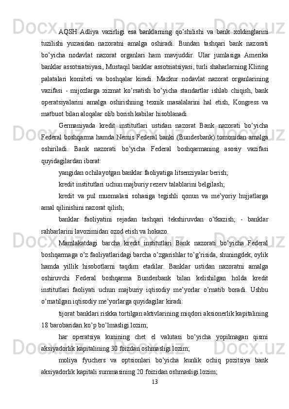 AQSH   Adliya   vazirligi   esa   banklarning   qo’shilishi   va   bank   х oldinglarini
tuzilishi   yuzasidan   nazoratni   amalga   oshiradi.   Bundan   tashqari   bank   nazorati
bo’yicha   nodavlat   nazorat   organlari   ham   mavjuddir.   Ular   jumlasiga   Amerika
banklar assotsiatsiyasi, Mustaqil banklar assotsiatsiyasi, turli shaharlarning Kliring
palatalari   komiteti   va   boshqalar   kiradi.   Mazkur   nodavlat   nazorat   organlarining
vazifasi   -   mijozlarga   х izmat   ko’rsatish   bo’yicha   standartlar   ishlab   chiqish,   bank
operatsiyalarini   amalga   oshirishning   te х nik   masalalarini   hal   etish,   Kongress   va
matbuot bilan aloqalar olib borish kabilar hisoblanadi. 
Germaniyada   kredit   institutlari   ustidan   nazorat   Bank   nazorati   bo’yicha
Federal boshqarma hamda Nemis Federal banki (Bundesbank)  tomonidan amalga
oshiriladi.   Bank   nazorati   bo’yicha   Federal   boshqarmaning   asosiy   vazifasi
quyidagilardan iborat: 
yangidan ochilayotgan banklar faoliyatiga litsenziyalar berish; 
kredit institutlari uchun majburiy rezerv talablarini belgilash; 
kredit   va   pul   muomalasi   sohasiga   tegishli   qonun   va   me’yoriy   hujjatlarga
amal qilinishini nazorat qilish; 
banklar   faoliyatini   rejadan   tashqari   tekshiruvdan   o’tkazish;   -   banklar
rahbarlarini lavozimidan ozod etish va hokazo. 
Mamlakatdagi   barcha   kredit   institutlari   Bank   nazorati   bo’yicha   Federal
boshqarmaga o’z faoliyatlaridagi barcha o’zgarishlar to’g’risida, shuningdek, oylik
hamda   yillik   hisobotlarni   taqdim   etadilar.   Banklar   ustidan   nazoratni   amalga
oshiruvchi   Federal   boshqarma   Bundesbank   bilan   kelishilgan   holda   kredit
institutlari   faoliyati   uchun   majburiy   iqtisodiy   me’yorlar   o’rnatib   boradi.   Ushbu
o’rnatilgan iqtisodiy me’yorlarga quyidagilar kiradi: 
tijorat banklari riskka tortilgan aktivlarining miqdori aksionerlik kapitalining
18 barobaridan ko’p bo’lmasligi lozim; 
har   operatsiya   kunining   chet   el   valutasi   bo’yicha   yopilmagan   qismi
aksiyadorlik kapitalining 30 foizdan oshmasligi lozim; 
moliya   fyuchers   va   optsionlari   bo’yicha   kunlik   ochiq   pozitsiya   bank
aksiyadorlik kapitali summasining 20 foizidan oshmasligi lozim; 
13 