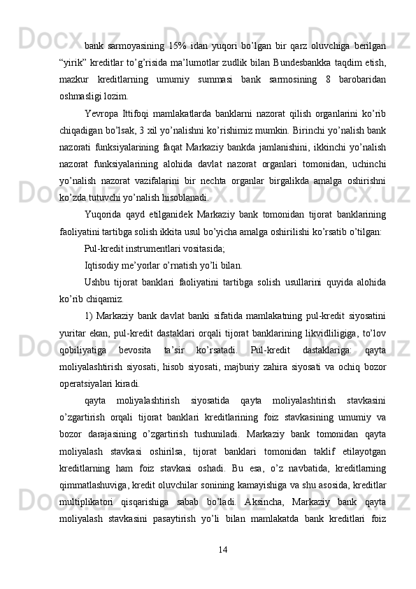 bank   sarmoyasining   15%   idan   yuqori   bo’lgan   bir   qarz   oluvchiga   berilgan
“yirik”  kreditlar   to’g’risida  ma’lumotlar  zudlik  bilan  Bundesbankka   taqdim  etish,
mazkur   kreditlarning   umumiy   summasi   bank   sarmosining   8   barobaridan
oshmasligi lozim. 
Yevropa   Ittifoqi   mamlakatlarda   banklarni   nazorat   qilish   organlarini   ko’rib
chiqadigan bo’lsak, 3  х il yo’nalishni ko’rishimiz mumkin. Birinchi yo’nalish bank
nazorati   funksiyalarining   faqat   Markaziy   bankda   jamlanishini,   ikkinchi   yo’nalish
nazorat   funksiyalarining   alohida   davlat   nazorat   organlari   tomonidan,   uchinchi
yo’nalish   nazorat   vazifalarini   bir   nechta   organlar   birgalikda   amalga   oshirishni
ko’zda tutuvchi yo’nalish hisoblanadi. 
Yuqorida   qayd   etilganidek   Markaziy   bank   tomonidan   tijorat   banklarining
faoliyatini tartibga solish ikkita usul bo’yicha amalga oshirilishi ko’rsatib o’tilgan: 
Pul-kredit instrumentlari vositasida; 
Iqtisodiy me’yorlar o’rnatish yo’li bilan. 
Ushbu   tijorat   banklari   faoliyatini   tartibga   solish   usullarini   quyida   alohida
ko’rib chiqamiz. 
1)   Markaziy   bank   davlat   banki   sifatida   mamlakatning   pul-kredit   siyosatini
yuritar   ekan,   pul-kredit   dastaklari   orqali   tijorat   banklarining   likvidliligiga,   to’lov
qobiliyatiga   bevosita   ta’sir   ko’rsatadi.   Pul-kredit   dastaklariga:   qayta
moliyalashtirish   siyosati,   hisob   siyosati,   majburiy   zahira   siyosati   va   ochiq   bozor
operatsiyalari kiradi. 
qayta   moliyalashtirish   siyosatida   qayta   moliyalashtirish   stavkasini
o’zgartirish   orqali   tijorat   banklari   kreditlarining   foiz   stavkasining   umumiy   va
bozor   darajasining   o’zgartirish   tushuniladi.   Markaziy   bank   tomonidan   qayta
moliyalash   stavkasi   oshirilsa,   tijorat   banklari   tomonidan   taklif   etilayotgan
kreditlarning   ham   foiz   stavkasi   oshadi.   Bu   esa,   o’z   navbatida,   kreditlarning
qimmatlashuviga, kredit oluvchilar sonining kamayishiga va shu asosida, kreditlar
multiplikatori   qisqarishiga   sabab   bo’ladi.   Aksincha,   Markaziy   bank   qayta
moliyalash   stavkasini   pasaytirish   yo’li   bilan   mamlakatda   bank   kreditlari   foiz
14 