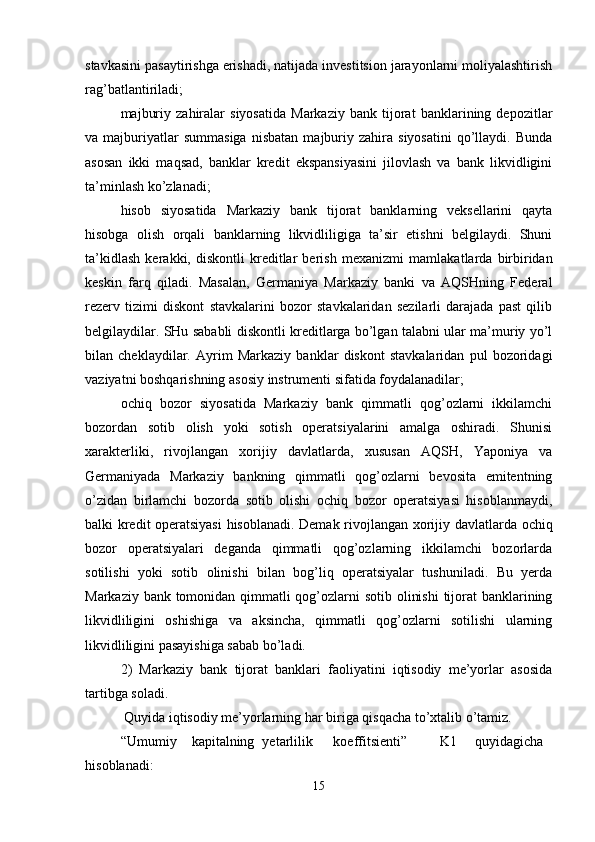 stavkasini pasaytirishga erishadi, natijada investitsion jarayonlarni moliyalashtirish
rag’batlantiriladi; 
majburiy   zahiralar   siyosatida   Markaziy   bank   tijorat   banklarining   depozitlar
va  majburiyatlar   summasiga   nisbatan   majburiy   zahira  siyosatini   qo’llaydi.   Bunda
asosan   ikki   maqsad,   banklar   kredit   ekspansiyasini   jilovlash   va   bank   likvidligini
ta’minlash ko’zlanadi; 
hisob   siyosatida   Markaziy   bank   tijorat   banklarning   veksellarini   qayta
hisobga   olish   orqali   banklarning   likvidliligiga   ta’sir   etishni   belgilaydi.   Shuni
ta’kidlash   kerakki,   diskontli   kreditlar   berish   me х anizmi   mamlakatlarda   birbiridan
keskin   farq   qiladi.   Masalan,   Germaniya   Markaziy   banki   va   AQSHning   Federal
rezerv   tizimi   diskont   stavkalarini   bozor   stavkalaridan   sezilarli   darajada   past   qilib
belgilaydilar. SHu sababli diskontli kreditlarga bo’lgan talabni ular ma’muriy yo’l
bilan   cheklaydilar.   Ayrim   Markaziy   banklar   diskont   stavkalaridan   pul   bozoridagi
vaziyatni boshqarishning asosiy instrumenti sifatida foydalanadilar; 
ochiq   bozor   siyosatida   Markaziy   bank   qimmatli   qog’ozlarni   ikkilamchi
bozordan   sotib   olish   yoki   sotish   operatsiyalarini   amalga   oshiradi.   Shunisi
х arakterliki,   rivojlangan   х orijiy   davlatlarda,   х ususan   AQSH,   Yaponiya   va
Germaniyada   Markaziy   bankning   qimmatli   qog’ozlarni   bevosita   emitentning
o’zidan   birlamchi   bozorda   sotib   olishi   ochiq   bozor   operatsiyasi   hisoblanmaydi,
balki kredit operatsiyasi  hisoblanadi. Demak rivojlangan   х orijiy davlatlarda ochiq
bozor   operatsiyalari   deganda   qimmatli   qog’ozlarning   ikkilamchi   bozorlarda
sotilishi   yoki   sotib   olinishi   bilan   bog’liq   operatsiyalar   tushuniladi.   Bu   yerda
Markaziy bank tomonidan qimmatli  qog’ozlarni  sotib olinishi  tijorat  banklarining
likvidliligini   oshishiga   va   aksincha,   qimmatli   qog’ozlarni   sotilishi   ularning
likvidliligini pasayishiga sabab bo’ladi. 
2)   Markaziy   bank   tijorat   banklari   faoliyatini   iqtisodiy   me’yorlar   asosida
tartibga soladi. 
 Quyida iqtisodiy me’yorlarning har biriga qisqacha to’xtalib o’tamiz. 
“Umumiy  k а pit а lning  y е t а rlilik  k о effitsi е nti”  K1  quyid а gich а
his о bl а n а di: 
15 