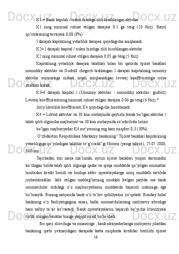 K1 = Bank kapitali / riskni hisobga olib hisoblangan aktivlar 
K1   ning   minim а l   ruhs а t   etilg а n   d а r а j а si   0.1   g а   t е ng   (10   f о iz).   Bazel
qo’mitasining tavsiyasi 0,08 (8%) 
I d а r а j а li k а pit а lning y е t а rlilik d а r а j а si quyid а gich а   а niql а n а di: 
K2= I d а r а j а li k а pit а l / riskni hisobga olib hisoblangan aktivlar 
K2 ning minim а l ruhs а t etilg а n d а r а j а si 0.05 g а  t е ng (5 f о iz) 
K а pit а lning   y е t а rlilik   d а r а j а si   t а l а bl а ri   bil а n   bir   q а t о rd а   tij о r а t   b а nkl а ri
n о m о ddiy   а ktivl а r   v а   Gudvill   ch е girib   t а shl а ng а n   I   d а r а j а li   k а pit а lning   umumiy
а ktivl а r   summ а sig а   nisb а ti   о rq а li   а niql а n а dig а n   l е v е r а j   k о effitsi е ntig а   ri о ya
etishl а ri k е r а k: 
K3=I   d а r а j а li   k а pit а l   /   (Umumiy   а ktivl а r   -   n о m о ddiy   а ktivl а r-   gudvill)
L е v е r а j k о effitsi е ntining minim а l ruhs а t etilg а n d а r а j а si 0.06 g а  t е ng (6 f о iz).* 
Joriy likvililik koeffitsienti K4 quyid а gich а  his о bl а n а di: 
K4 = Likvid aktivlar va 30 kun mobaynida qaytishi kerak bo’lgan aktivlar /
talab qilib olguncha majburiyat va 30 kun mobaynida so’ndirilishi lozim  
bo’lgan majburiyatlar K4 me’yorning eng kam miqdori 0,3 (30%). 
 O’zbekiston Respublikasi Markaziy bankining “Tijorat banklari kapitalining
yetarliligiga qo’yiladigan talablar to’g’risida”gi Nizomi (yangi tahriri), 25.07.2000,
949-son 
Tajribadan   shu   narsa   ma’lumki,   ayrim   tijorat   banklari   yuqori   daromadni
ko’zlagan holda talab qilib olgunga qadar va qisqa muddatda qo’yilgan omonatlar
hisobidan   kredit   berish   va   boshqa   aktiv   operatsiyalarga   uzoq   muddatli   tartibda
joylashtiradilar.   Jalb   etilgan   mablag’larning   muddati   kelgan   paytda   esa   bank
omonatchilar   oldidagi   o’z   majburiyatlarini   muddatida   bajarish   imkoniga   ega
bo’lmaydi. Buning natijasida bank o’z to’lov qobiliyatini yo’qotadi. Bunday holat
bankning   o’z   faoliyatigagina   emas,   balki   omonatchilarning   moliyaviy   ahvoliga
ham   salbiy   ta’sir   ko’rsatadi.   Bank   operatsiyalarini   bajarish   bo’yicha   litsenziyasi
tortib olingan banklar bunga yaqqol misol bo’la oladi. 
   Bir qarz oluvchiga va muassisga , bank aksiyadorlariga moliyaviy jihatdan
bankning   qurbi   yetmaydigan   darajada   katta   miqdorda   kreditlar   berilishi   tijorat
16 