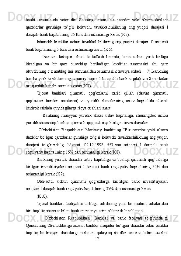 banki   uchun   juda   xatarlidir.   Shuning   uchun,   bir   q а rzd о r   yoki   o’z а r о   d ах ld о r
q а rzd о rl а r   guruhig а   to’g’ri   k е luvchi   t а v а kk а lchilikning   eng   yuq о ri   d а r а j а si   I
d а r а j а li b а nk k а pit а lining 25 f о izid а n  о shm а sligi k е r а k (K5). 
Ish о nchli   kr е ditl а r   uchun   t а v а kk а lchilikning   eng   yuq о ri   d а r а j а si   1b о sqichli
b а nk k а pit а lining 5 f о izid а n  о shm а sligi z а rur (K6). 
      Bundan   tashqari,   shuni   ta’kidlash   lozimki,   bank   uchun   yirik   toifaga
kiradigan   va   bir   qarz   oluvchiga   beriladigan   kreditlar   summasini   shu   qarz
oluvchining o’z mablag’lari summasidan oshirmaslik tavsiya etiladi.    7) B а nkning
b а rch а  yirik kr е ditl а rining umumiy h а jmi 1-b о sqichli b а nk k а pit а lid а n 8 m а rt а d а n
о rtiq  о shib k е tishi mumkin em а s (K7). 
Tijorat   banklari   qimmatli   qog’ozlarni   xarid   qilish   (davlat   qimmatli
qog’ozlari   bundan   mustasno)   va   yuridik   shaxslarning   ustav   kapitalida   ulushli
ishtirok etishda quyidagilarga rioya etishlari shart: 
      Bankning   muayyan   yuridik   shaxs   ustav   kapitaliga,   shuningdek   ushbu
yuridik shaxsning boshqa qimmatli qog’ozlariga kiritgan investitsiyalari 
  O’zbekiston   Respublikasi   Markaziy   bankining   “Bir   qarzdor   yoki   o’zaro
daxldor bo’lgan qarzdorlar guruhiga to’g’ri keluvchi tavakkachilikning eng yuqori
darajasi   to’g’risida”gi   Nizomi,   02.12.1998,   557-son   miqdori   I   darajali   bank
regulyativ kapitalining 15% dan oshmasligi kerak (K8). 
Bankning yuridik shaxslar ustav kapitaliga va boshqa qimmatli qog’ozlarga
kiritgan   investitsiyalari   miqdori   I   darajali   bank   regulyativ   kapitalining   50%   dan
oshmasligi kerak (K9). 
Oldi-sotdi   uchun   qimmatli   qog’ozlarga   kiritilgan   bank   investitsiyalari
miqdori I darajali bank regulyativ kapitalining 25% dan oshmasligi kerak 
(K10). 
Tijorat   banklari   faoliyatini   tartibga   solishning   yana   bir   muhim   sohalaridan
biri bog’liq shaxslar bilan bank operatsiyalarini o’tkazish hisoblanadi. 
      O’zbekiston   Respublikasi   “Banklar   va   bank   faoliyati   to’g’risida”gi
Qonunining 26-moddasiga asosan bankka aloqador bo’lgan shaxslar  bilan bankka
bog’liq   bo’lmagan   shaxslarga   nisbatan   qulayroq   shartlar   asosida   bitim   tuzishni
17 