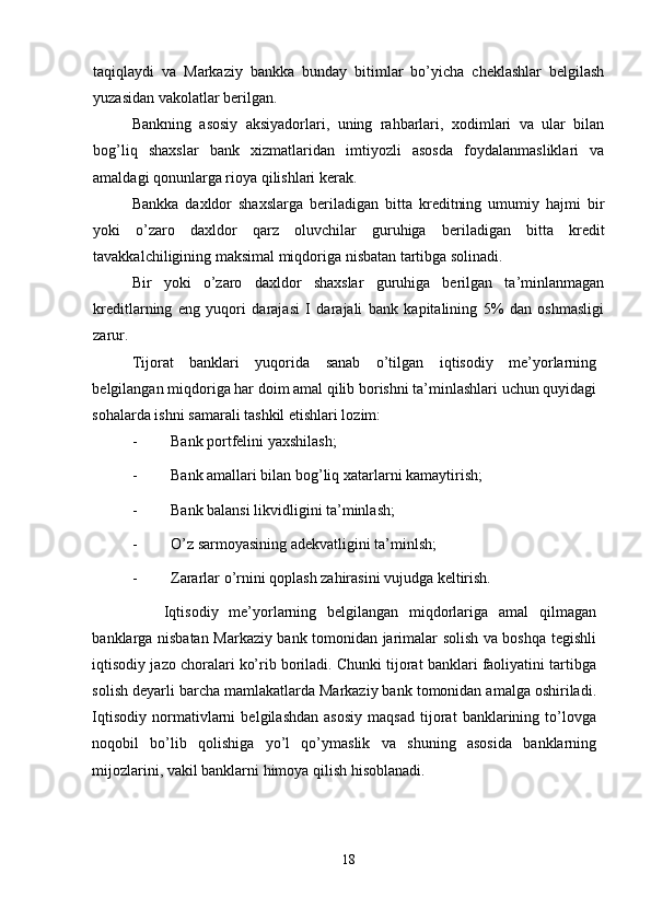 taqiqlaydi   va   Markaziy   bankka   bunday   bitimlar   bo’yicha   cheklashlar   belgilash
yuzasidan vakolatlar berilgan. 
Bankning   asosiy   aksiyadorlari,   uning   rahbarlari,   xodimlari   va   ular   bilan
bog’liq   shaxslar   bank   xizmatlaridan   imtiyozli   asosda   foydalanmasliklari   va
amaldagi qonunlarga rioya qilishlari kerak. 
Bankka   daxldor   shaxslarga   beriladigan   bitta   kreditning   umumiy   hajmi   bir
yoki   o’zaro   daxldor   qarz   oluvchilar   guruhiga   beriladigan   bitta   kredit
tavakkalchiligining maksimal miqdoriga nisbatan tartibga solinadi.   
Bir   yoki   o’zaro   daxldor   shaxslar   guruhiga   berilgan   ta’minlanmagan
kreditlarning   eng   yuqori   darajasi   I   darajali   bank   kapitalining   5%   dan   oshmasligi
zarur. 
Tijorat   banklari   yuqorida   sanab   o’tilgan   iqtisodiy   me’yorlarning
belgilangan miqdoriga har doim amal qilib borishni ta’minlashlari uchun quyidagi
sohalarda ishni samarali tashkil etishlari lozim: 
- Bank portfelini yaxshilash; 
- Bank amallari bilan bog’liq xatarlarni kamaytirish; 
- Bank balansi likvidligini ta’minlash; 
- O’z sarmoyasining adekvatligini ta’minlsh; 
- Zararlar o’rnini qoplash zahirasini vujudga keltirish. 
      Iqtisodiy   me’yorlarning   belgilangan   miqdorlariga   amal   qilmagan
banklarga nisbatan Markaziy bank tomonidan jarimalar solish va boshqa tegishli
iqtisodiy jazo choralari ko’rib boriladi. Chunki tijorat banklari faoliyatini tartibga
solish deyarli barcha mamlakatlarda Markaziy bank tomonidan amalga oshiriladi.
Iqtisodiy   normativlarni   belgilashdan   asosiy   maqsad   tijorat   banklarining   to’lovga
noqobil   bo’lib   qolishiga   yo’l   qo’ymaslik   va   shuning   asosida   banklarning
mijozlarini, vakil banklarni himoya qilish hisoblanadi. 
   
18 