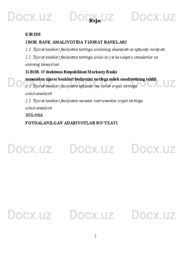 Reja:
KIRISH  
I BOB. BANK AMALIYOTIDA TIJORAT BANKLARI
1.1. Tijorat banklari faoliyatini tartibga solishning ahamiyati va iqtisodiy mohiyati
1.2. Tijorat banklari faoliyatini tartibga solish bo’yicha  х alqaro standartlar va 
ularning tamoyillari
II-BOB. O’zbekiston Respublikasi Markaziy Banki
tomonidan tijorat banklari faoliyatini tartibga solish amaliyotining tahlili
2.1. Tijorat banklari faoliyatini iqtisodiy me’yorlar orqali tartibga 
solish amaliyoti
2.2. Tijorat banklari faoliyatini monetar instrumentlar orqali tartibga 
solish amaliyoti
XULOSA
FOYDALANILGAN ADABIYOTLAR RO’YXATI  
                                
                             
                                
                            
2 