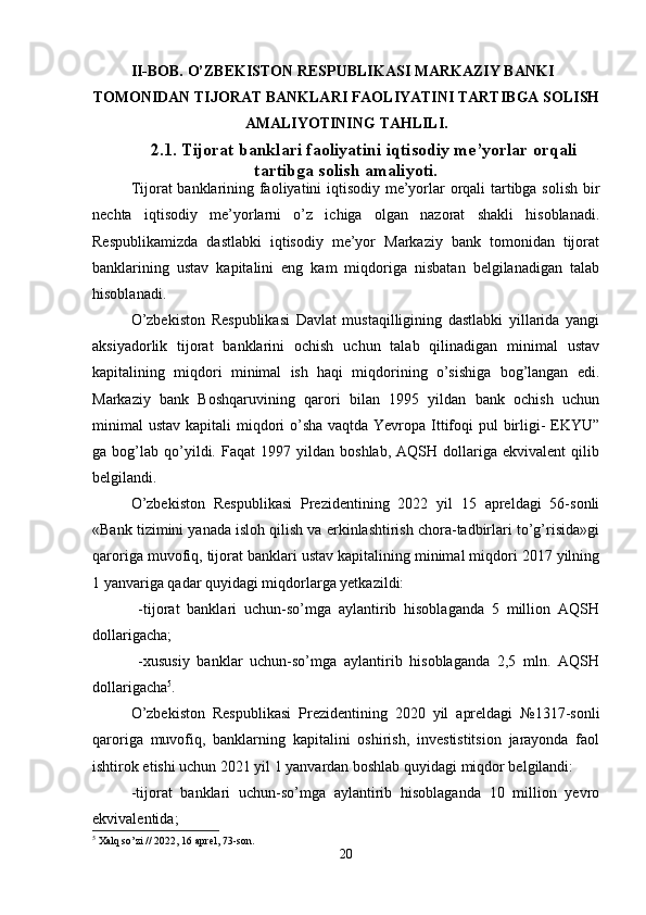 II-BOB. O’ZBEKISTON RESPUBLIKASI MARKAZIY BANKI
TOMONIDAN TIJORAT BANKLARI FAOLIYATINI TARTIBGA SOLISH
AMALIYOTINING TAHLILI.
2.1. Tijorat banklari faoliyatini iqtisodiy me’yorlar orqali
tartibga solish amaliyoti.
Tijorat banklarining faoliyatini iqtisodiy me’yorlar orqali tartibga solish bir
nechta   iqtisodiy   me’yorlarni   o’z   ichiga   olgan   nazorat   shakli   hisoblanadi.
Respublikamizda   dastlabki   iqtisodiy   me’yor   Markaziy   bank   tomonidan   tijorat
banklarining   ustav   kapitalini   eng   kam   miqdoriga   nisbatan   belgilanadigan   talab
hisoblanadi. 
O’zbekiston   Respublikasi   Davlat   mustaqilligining   dastlabki   yillarida   yangi
aksiyadorlik   tijorat   banklarini   ochish   uchun   talab   qilinadigan   minimal   ustav
kapitalining   miqdori   minimal   ish   haqi   miqdorining   o’sishiga   bog’langan   edi.
Markaziy   bank   Boshqaruvining   qarori   bilan   1995   yildan   bank   ochish   uchun
minimal  ustav kapitali  miqdori o’sha vaqtda Yevropa Ittifoqi  pul birligi-  EKYU”
ga  bog’lab   qo’yildi.  Faqat   1997   yildan   boshlab,   AQSH   dollariga   ekvivalent   qilib
belgilandi. 
O’zbekiston   Respublikasi   Prezidentining   2022   yil   15   apreldagi   56-sonli
«Bank tizimini yanada isloh qilish va erkinlashtirish chora-tadbirlari to’g’risida»gi
qaroriga muvofiq, tijorat banklari ustav kapitalining minimal miqdori 2017 yilning
1 yanvariga qadar quyidagi miqdorlarga yetkazildi: 
  -tijorat   banklari   uchun-so’mga   aylantirib   hisoblaganda   5   million   AQSH
dollarigacha; 
  - х ususiy   banklar   uchun-so’mga   aylantirib   hisoblaganda   2,5   mln.   AQSH
dollarigacha 5
. 
O’zbekiston   Respublikasi   Prezidentining   2020   yil   apreldagi   №1317-sonli
qaroriga   muvofiq,   banklarning   kapitalini   oshirish,   investistitsion   jarayonda   faol
ishtirok etishi uchun 2021 yil 1 yanvardan boshlab quyidagi miqdor belgilandi: 
-tijorat   banklari   uchun-so’mga   aylantirib   hisoblaganda   10   million   yevro
ekvivalentida; 
5
  Х alq so’zi // 2022, 16 aprel, 73-son. 
20 