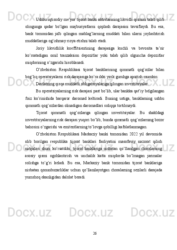 Ushbu iqtisodiy me’yor tijorat banki aktivlarining likvidli qismini talab qilib
olingunga   qadar   bo’lgan   majburiyatlarni   qoplash   darajasini   tavsiflaydi.   Bu   esa,
bank   tomonidan   jalb   qilingan   mablag’larning   muddati   bilan   ularni   joylashtirish
muddatlariga og’ishmay rioya etishni talab etadi. 
Joriy   likvidlilik   koeffitsientining   darajasiga   kuchli   va   bevosita   ta’sir
ko’rsatadigan   omil   tranzaksion   depozitlar   yoki   talab   qilib   olguncha   depozitlar
miqdorining o’zgarishi hisoblanadi. 
O’zbekiston   Respublikasi   tijorat   banklarining   qimmatli   qog’ozlar   bilan
bog’liq operatsiyalarni risk darajasiga ko’ra ikki yirik guruhga ajratish mumkin: 
Davlatning qisqa muddatli obligatsiyalariga qilingan investitsiyalar. 
Bu operatsiyalarning risk darajasi past bo’lib, ular bankka qat’iy belgilangan
foiz   ko’rinishida   barqaror   daromad   keltiradi.   Buning   ustiga,   banklarning   ushbu
qimmatli qog’ozlardan olinadigan daromadlari soliqqa tortilmaydi. 
Tijorat   qimmatli   qog’ozlariga   qilingan   investitsiyalar.   Bu   shakldagi
investitsiyalarning risk darajasi yuqori bo’lib, bunda qimmatli qog’ozlarning bozor
bahosini o’zgarishi va emitentlarning to’lovga qobilligi kafolatlanmagan.
O’zbekiston   Respublikasi   Markaziy   banki   tomonidan   2022   yil   davomida
olib   borilgan   respublika   tijorat   banklari   faoliyatini   masofaviy   nazorat   qilish
natijalari   shuni   ko’rsatdiki,   tijorat   banklariga   nisbatan   qo’llanilgan   choralarning
asosiy   qismi   ogohlantirish   va   unchalik   katta   miqdorda   bo’lmagan   jarimalar
solishga   to’g’ri   keladi.   Bu   esa,   Markaziy   bank   tomonidan   tijorat   banklariga
nisbatan   qonunbuzarliklar   uchun   qo’llanilayotgan   choralarning   sezilarli   darajada
yumshoq ekanligidan dalolat beradi. 
26 