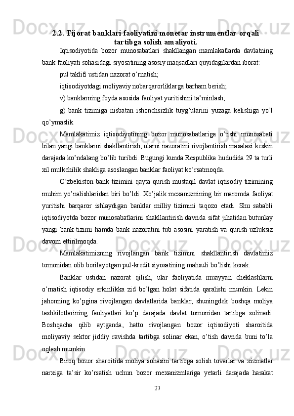 2.2. Tijorat banklari faoliyatini monetar instrumentlar orqali
tartibga solish amaliyoti.
Iqtisodiyotida   bozor   munosabatlari   shakllangan   mamlakatlarda   davlatning
bank faoliyati sohasidagi siyosatining asosiy maqsadlari quyidagilardan iborat: 
pul taklifi ustidan nazorat o’rnatish; 
iqtisodiyotdagi moliyaviy nobarqarorliklarga barham berish; 
v) banklarning foyda asosida faoliyat yuritishini ta’minlash; 
g)   bank   tizimiga   nisbatan   ishonchsizlik   tuyg’ularini   yuzaga   kelishiga   yo’l
qo’ymaslik. 
Mamlakatimiz   iqtisodiyotining   bozor   munosabatlariga   o’tishi   munosabati
bilan yangi banklarni shakllantirish, ularni nazoratini rivojlantirish masalasi keskin
darajada ko’ndalang bo’lib turibdi. Bugungi kunda Respublika hududida 29 ta turli
х il mulkchilik shakliga asoslangan banklar faoliyat ko’rsatmoqda. 
O’zbekiston  bank tizimini qayta qurish mustaqil  davlat iqtisodiy tizimining
muhim yo’nalishlaridan biri bo’ldi.   Х o’jalik me х anizmining bir maromda faoliyat
yuritishi   barqaror   ishlaydigan   banklar   milliy   tizimini   taqozo   etadi.   Shu   sababli
iqtisodiyotda bozor munosabatlarini shakllantirish davrida sifat jihatidan butunlay
yangi   bank   tizimi   hamda   bank   nazoratini   tub   asosini   yaratish   va   qurish   uzluksiz
davom ettirilmoqda. 
Mamlakatimizning   rivojlangan   bank   tizimini   shakllantirish   davlatimiz
tomonidan olib borilayotgan pul-kredit siyosatining mahsuli bo’lishi kerak. 
Banklar   ustidan   nazorat   qilish,   ular   faoliyatida   muayyan   cheklashlarni
o’rnatish   iqtisodiy   erkinlikka   zid   bo’lgan   holat   sifatida   qaralishi   mumkin.   Lekin
jahonning   ko’pgina   rivojlangan   davlatlarida   banklar,   shuningdek   boshqa   moliya
tashkilotlarining   faoliyatlari   ko’p   darajada   davlat   tomonidan   tartibga   solinadi.
Boshqacha   qilib   aytganda,   hatto   rivojlangan   bozor   iqtisodiyoti   sharoitida
moliyaviy   sektor   jiddiy   ravishda   tartibga   solinar   ekan,   o’tish   davrida   buni   to’la
oqlash mumkin. 
Biroq bozor  sharoitida moliya sohasini  tartibga solish  tovarlar  va   х izmatlar
nar х iga   ta’sir   ko’rsatish   uchun   bozor   me х anizmlariga   yetarli   darajada   harakat
27 