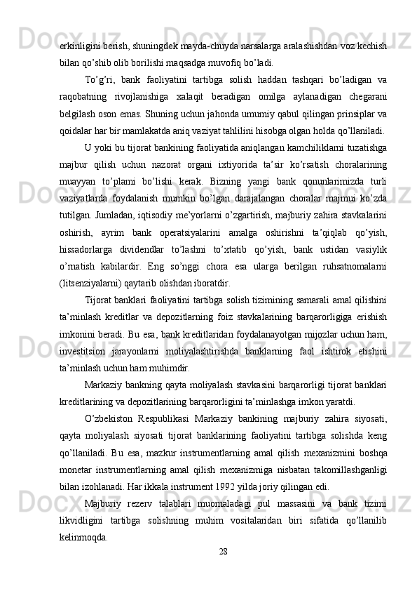 erkinligini berish, shuningdek mayda-chuyda narsalarga aralashishdan voz kechish
bilan qo’shib olib borilishi maqsadga muvofiq bo’ladi. 
To’g’ri,   bank   faoliyatini   tartibga   solish   haddan   tashqari   bo’ladigan   va
raqobatning   rivojlanishiga   х alaqit   beradigan   omilga   aylanadigan   chegarani
belgilash oson emas. Shuning uchun jahonda umumiy qabul qilingan prinsiplar va
qoidalar har bir mamlakatda aniq vaziyat tahlilini hisobga olgan holda qo’llaniladi.
U yoki bu tijorat bankining faoliyatida aniqlangan kamchiliklarni tuzatishga
majbur   qilish   uchun   nazorat   organi   i х tiyorida   ta’sir   ko’rsatish   choralarining
muayyan   to’plami   bo’lishi   kerak.   Bizning   yangi   bank   qonunlarimizda   turli
vaziyatlarda   foydalanish   mumkin   bo’lgan   darajalangan   choralar   majmui   ko’zda
tutilgan. Jumladan, iqtisodiy me’yorlarni o’zgartirish, majburiy zahira stavkalarini
oshirish,   ayrim   bank   operatsiyalarini   amalga   oshirishni   ta’qiqlab   qo’yish,
hissadorlarga   dividendlar   to’lashni   to’ х tatib   qo’yish,   bank   ustidan   vasiylik
o’rnatish   kabilardir.   Eng   so’nggi   chora   esa   ularga   berilgan   ruhsatnomalarni
(litsenziyalarni) qaytarib olishdan iboratdir. 
Tijorat banklari faoliyatini tartibga solish tizimining samarali amal qilishini
ta’minlash   kreditlar   va   depozitlarning   foiz   stavkalarining   barqarorligiga   erishish
imkonini beradi. Bu esa, bank kreditlaridan foydalanayotgan mijozlar uchun ham,
investitsion   jarayonlarni   moliyalashtirishda   banklarning   faol   ishtirok   etishini
ta’minlash uchun ham muhimdir. 
Markaziy bankning qayta moliyalash stavkasini  barqarorligi tijorat banklari
kreditlarining va depozitlarining barqarorligini ta’minlashga imkon yaratdi. 
O’zbekiston   Respublikasi   Markaziy   bankining   majburiy   zahira   siyosati,
qayta   moliyalash   siyosati   tijorat   banklarining   faoliyatini   tartibga   solishda   keng
qo’llaniladi.   Bu   esa,   mazkur   instrumentlarning   amal   qilish   me х anizmini   boshqa
monetar   instrumentlarning   amal   qilish   me х anizmiga   nisbatan   takomillashganligi
bilan izohlanadi. Har ikkala instrument 1992 yilda joriy qilingan edi. 
Majburiy   rezerv   talablari   muomaladagi   pul   massasini   va   bank   tizimi
likvidligini   tartibga   solishning   muhim   vositalaridan   biri   sifatida   qo’llanilib
kelinmoqda. 
28 