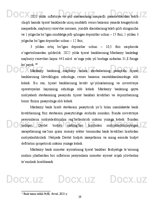 2022   yilda   inflatsiya   va   pul   massasining   maqsadli   parametrlaridan   kelib
chiqib hamda tijorat banklarida uzoq muddatli resurs bazasini yanada kengaytirish
maqsadida, majburiy rezervlar normasi, yuridik sha х slarning talab qilib olinguncha
va 1 yilgacha bo’lgan muddatga jalb qilingan depozitlar uchun – 15 foiz, 1 yildan 3
yilgacha bo’lgan depozitlar uchun – 12 foiz, 
3   yildan   ortiq   bo’lgan   depozitlar   uchun   –   10,5   foiz   miqdorida
o’zgartirilmasdan   qoldirildi.   2022   yilda   tijorat   banklarining   Markaziy   bankdagi
majburiy rezervlari hajmi 443 mlrd. so’mga yoki yil boshiga nisbatan 31,8 foizga
ko’paydi.  10
Markaziy   bankning   majburiy   zahira   stavkalarining   pasayishi   tijorat
banklarining   likvidliligini   oshishiga,   resurs   bazasini   mustahkamlanishiga   olib
keladi.   Bu   esa,   tijorat   banklarining   kredit   qo’yilmalarining   va   investitsiya
operatsiyalari   hajmining   oshishiga   olib   keladi.   Markaziy   bankning   qayta
moliyalash   stavkasining   pasayishi   tijorat   banklari   kreditlari   va   depozitlarining
bozor foizini pasayishiga olib keladi.  
Markaziy   bank   hisob   stavkasini   pasaytirish   yo’li   bilan   mamlakatda   bank
kreditlarining   foiz   stavkasini   pasaytirishga   erishishi   mumkin.   Bunda   investitsiya
jarayonlarini   moliyalashtirishni   rag’batlantirish   imkoni   yuzaga   keladi.   Bundan
tashqari,   Davlat   budjeti   mablag’lari   hisobidan   moliyalashtirilayotgan
х arajatlarning   ma’lum   qismi   х ususiy   sektor   tomonidan   bank   kreditlari   hisobidan
moliyalashtiriladi.   Natijada   Davlat   budjeti   х arajatlarini   va   uning   asosida   budjet
defitsitini qisqartirish imkoni yuzaga keladi.
M а rk а ziy   b а nk   m о n е t а r   siyos а tining   tij о r а t   b а nkl а ri   f ао liyatig а   t а ’sirining
muhim   jih а tl а rid а n   biri   inflatsi о n   j а r а yonl а rni   m о n е t а r   siyos а t   о rq а li   jil о vl а shni
t а ’minl а sh his о bl а n а di. 
 
10
  Bank tizimi tahlili №30,  fevral ,2022-y
29 