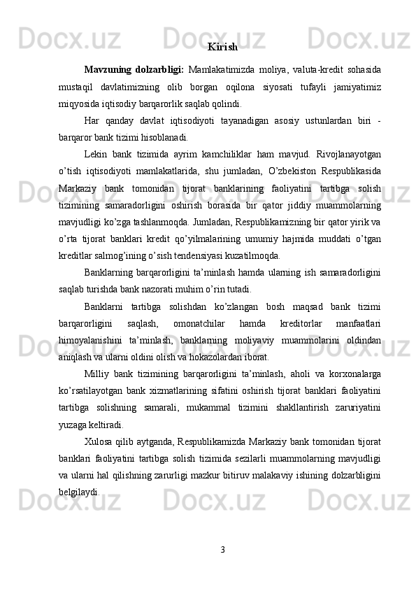 Kirish
Mavzuning   dolzarbligi:   Mamlakatimizda   moliya,   valuta-kredit   sohasida
mustaqil   davlatimizning   olib   borgan   oqilona   siyosati   tufayli   jamiyatimiz
miqyosida iqtisodiy barqarorlik saqlab qolindi. 
Har   qanday   davlat   iqtisodiyoti   tayanadigan   asosiy   ustunlardan   biri   -
barqaror bank tizimi hisoblanadi. 
Lekin   bank   tizimida   ayrim   kamchiliklar   ham   mavjud.   Rivojlanayotgan
o’tish   iqtisodiyoti   mamlakatlarida,   shu   jumladan,   O’zbekiston   Respublikasida
Markaziy   bank   tomonidan   tijorat   banklarining   faoliyatini   tartibga   solish
tizimining   samaradorligini   oshirish   borasida   bir   qator   jiddiy   muammolarning
mavjudligi ko’zga tashlanmoqda. Jumladan, Respublikamizning bir qator yirik va
o’rta   tijorat   banklari   kredit   qo’yilmalarining   umumiy   hajmida   muddati   o’tgan
kreditlar salmog’ining o’sish tendensiyasi kuzatilmoqda. 
Banklarning   barqarorligini   ta’minlash   hamda   ularning   ish   samaradorligini
saqlab turishda bank nazorati muhim o’rin tutadi. 
Banklarni   tartibga   solishdan   ko’zlangan   bosh   maqsad   bank   tizimi
barqarorligini   saqlash,   omonatchilar   hamda   kreditorlar   manfaatlari
himoyalanishini   ta’minlash,   banklarning   moliyaviy   muammolarini   oldindan
aniqlash va ularni oldini olish va hokazolardan iborat. 
Milliy   bank   tizimining   barqarorligini   ta’minlash,   aholi   va   kor х onalarga
ko’rsatilayotgan   bank   х izmatlarining   sifatini   oshirish   tijorat   banklari   faoliyatini
tartibga   solishning   samarali,   mukammal   tizimini   shakllantirish   zaruriyatini
yuzaga keltiradi. 
Х ulosa qilib aytganda, Respublikamizda  Markaziy bank tomonidan tijorat
banklari   faoliyatini   tartibga   solish   tizimida   sezilarli   muammolarning   mavjudligi
va ularni hal qilishning zarurligi mazkur bitiruv malakaviy ishining dolzarbligini
belgilaydi. 
3 