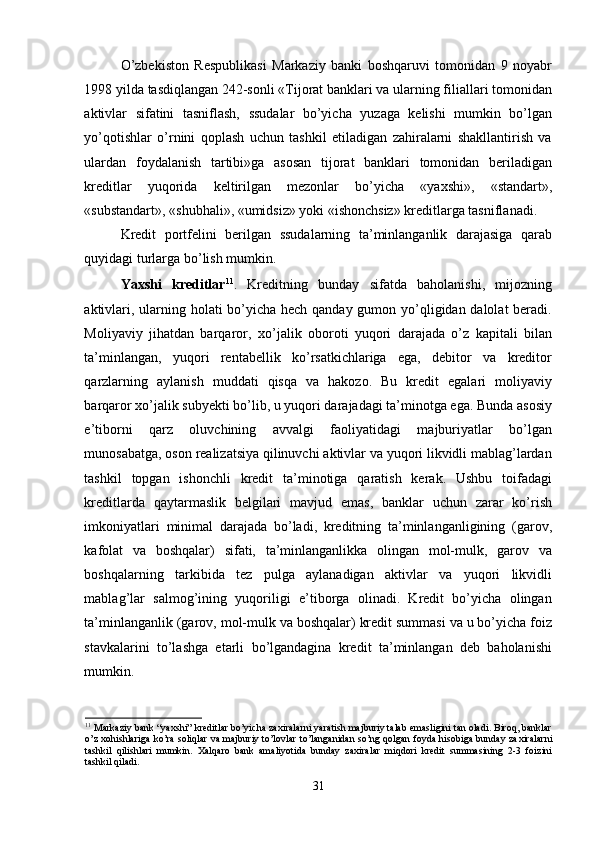 O’zbekiston   Respublikasi   Markaziy   banki   boshqaruvi   tomonidan   9   noyabr
1998 yilda tasdiqlangan 242-sonli «Tijorat banklari va ularning filiallari tomonidan
aktivlar   sifatini   tasniflash,   ssudalar   bo’yicha   yuzaga   kelishi   mumkin   bo’lgan
yo’qotishlar   o’rnini   qoplash   uchun   tashkil   etiladigan   zahiralarni   shakllantirish   va
ulardan   foydalanish   tartibi»ga   asosan   tijorat   banklari   tomonidan   beriladigan
kreditlar   yuqorida   keltirilgan   mezonlar   bo’yicha   «ya х shi»,   «standart»,
«substandart», «shubhali», «umidsiz» yoki «ishonchsiz» kreditlarga tasniflanadi. 
Kredit   portfelini   berilgan   ssudalarning   ta’minlanganlik   darajasiga   qarab
quyidagi turlarga bo’lish mumkin. 
Ya х shi   kreditlar 11
.   Kreditning   bunday   sifatda   baholanishi,   mijozning
aktivlari, ularning holati bo’yicha hech qanday gumon yo’qligidan dalolat beradi.
Moliyaviy   jihatdan   barqaror,   х o’jalik   oboroti   yuqori   darajada   o’z   kapitali   bilan
ta’minlangan,   yuqori   rentabellik   ko’rsatkichlariga   ega,   debitor   va   kreditor
qarzlarning   aylanish   muddati   qisqa   va   hakozo.   Bu   kredit   egalari   moliyaviy
barqaror  х o’jalik subyekti bo’lib, u yuqori darajadagi ta’minotga ega. Bunda asosiy
e’tiborni   qarz   oluvchining   avvalgi   faoliyatidagi   majburiyatlar   bo’lgan
munosabatga, oson realizatsiya qilinuvchi aktivlar va yuqori likvidli mablag’lardan
tashkil   topgan   ishonchli   kredit   ta’minotiga   qaratish   kerak.   Ushbu   toifadagi
kreditlarda   qaytarmaslik   belgilari   mavjud   emas,   banklar   uchun   zarar   ko’rish
imkoniyatlari   minimal   darajada   bo’ladi,   kreditning   ta’minlanganligining   (garov,
kafolat   va   boshqalar)   sifati,   ta’minlanganlikka   olingan   mol-mulk,   garov   va
boshqalarning   tarkibida   tez   pulga   aylanadigan   aktivlar   va   yuqori   likvidli
mablag’lar   salmog’ining   yuqoriligi   e’tiborga   olinadi.   Kredit   bo’yicha   olingan
ta’minlanganlik (garov, mol-mulk va boshqalar) kredit summasi va u bo’yicha foiz
stavkalarini   to’lashga   etarli   bo’lgandagina   kredit   ta’minlangan   deb   baholanishi
mumkin. 
11
 Markaziy bank “ya х shi” kreditlar bo’yicha za х iralarni yaratish majburiy talab emasligini tan oladi. Biroq, banklar
o’z   х ohishlariga ko’ra soliqlar va majburiy to’lovlar to’langanidan so’ng qolgan foyda hisobiga bunday za х iralarni
tashkil   qilishlari   mumkin.   Х alqaro   bank   amaliyotida   bunday   za х iralar   miqdori   kredit   summasining   2-3   foizini
tashkil qiladi.   
 
31 