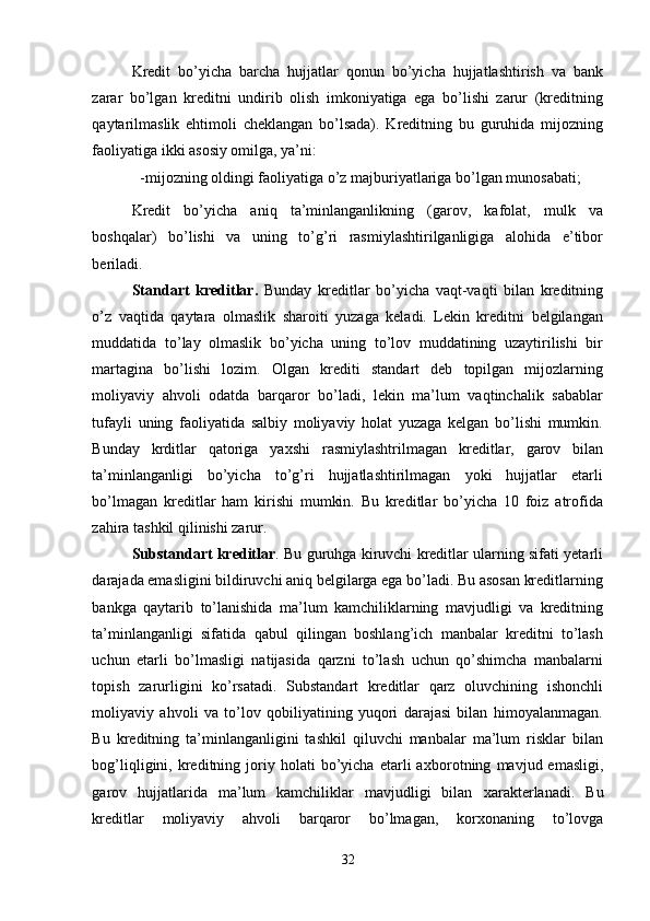 Kredit   bo’yicha   barcha   hujjatlar   qonun   bo’yicha   hujjatlashtirish   va   bank
zarar   bo’lgan   kreditni   undirib   olish   imkoniyatiga   ega   bo’lishi   zarur   (kreditning
qaytarilmaslik   ehtimoli   cheklangan   bo’lsada).   Kreditning   bu   guruhida   mijozning
faoliyatiga ikki asosiy omilga, ya’ni: 
-mijozning oldingi faoliyatiga o’z majburiyatlariga bo’lgan munosabati; 
Kredit   bo’yicha   aniq   ta’minlanganlikning   (garov,   kafolat,   mulk   va
boshqalar)   bo’lishi   va   uning   to’g’ri   rasmiylashtirilganligiga   alohida   e’tibor
beriladi. 
Standart   kreditlar.   Bunday   kreditlar   bo’yicha   vaqt-vaqti   bilan   kreditning
o’z   vaqtida   qaytara   olmaslik   sharoiti   yuzaga   keladi.   Lekin   kreditni   belgilangan
muddatida   to’lay   olmaslik   bo’yicha   uning   to’lov   muddatining   uzaytirilishi   bir
martagina   bo’lishi   lozim.   Olgan   krediti   standart   deb   topilgan   mijozlarning
moliyaviy   ahvoli   odatda   barqaror   bo’ladi,   lekin   ma’lum   vaqtinchalik   sabablar
tufayli   uning   faoliyatida   salbiy   moliyaviy   holat   yuzaga   kelgan   bo’lishi   mumkin.
Bunday   krditlar   qatoriga   ya х shi   rasmiylashtrilmagan   kreditlar,   garov   bilan
ta’minlanganligi   bo’yicha   to’g’ri   hujjatlashtirilmagan   yoki   hujjatlar   etarli
bo’lmagan   kreditlar   ham   kirishi   mumkin.   Bu   kreditlar   bo’yicha   10   foiz   atrofida
zahira tashkil qilinishi zarur. 
Substandart kreditlar . Bu guruhga kiruvchi kreditlar ularning sifati yetarli
darajada emasligini bildiruvchi aniq belgilarga ega bo’ladi. Bu asosan kreditlarning
bankga   qaytarib   to’lanishida   ma’lum   kamchiliklarning   mavjudligi   va   kreditning
ta’minlanganligi   sifatida   qabul   qilingan   boshlang’ich   manbalar   kreditni   to’lash
uchun   etarli   bo’lmasligi   natijasida   qarzni   to’lash   uchun   qo’shimcha   manbalarni
topish   zarurligini   ko’rsatadi.   Substandart   kreditlar   qarz   oluvchining   ishonchli
moliyaviy   ahvoli   va   to’lov   qobiliyatining   yuqori   darajasi   bilan   himoyalanmagan.
Bu   kreditning   ta’minlanganligini   tashkil   qiluvchi   manbalar   ma’lum   risklar   bilan
bog’liqligini,  kreditning  joriy  holati   bo’yicha   etarli   a х borotning   mavjud  emasligi,
garov   hujjatlarida   ma’lum   kamchiliklar   mavjudligi   bilan   х arakterlanadi.   Bu
kreditlar   moliyaviy   ahvoli   barqaror   bo’lmagan,   kor х onaning   to’lovga
32 