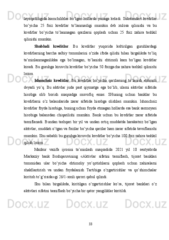 layoqatliligida   kamchiliklar   bo’lgan   hollarda   yuzaga   keladi.   Substandart   kreditlar
bo’yicha   25   foiz   kreditlar   to’lanmasligi   mumkin   deb   х ulosa   qilinishi   va   bu
kreditlar   bo’yicha   to’lanmagan   qrazlarni   qoplash   uchun   25   foiz   zahira   tashkil
qilinishi mumkin. 
Shubhali   kreditlar .   Bu   kreditlar   yuqorida   keltirilgan   guruhlardagi
kreditlarning  barcha   salbiy   tomonlarini   o’zida   ifoda  qilishi   bilan   birgalikda   to’liq
ta’minlanmaganlikka   ega   bo’lmagan,   to’lanishi   ehtimoli   kam   bo’lgan   kreditlar
kiradi. Bu guruhga kiruvchi kreditlar bo’yicha 50 foizgacha zahira tashkil qilinishi
lozim. 
Ishonchsiz   kreditlar .   Bu   kreditlar   bo’yicha   qarzlarning   to’lanish   ehtimoli
deyarli   yo’q.   Bu   aktivlar   juda   past   qiymatga   ega   bo’lib,   ularni   aktivlar   sifatida
hisobga   olib   borish   maqsadga   muvofiq   emas.   SHuning   uchun   banklar   bu
kreditlarni   o’z   balanslarida   zarar   sifatida   hisobga   olishlari   mumkin.   Ishonchsiz
kreditlar foyda hisobiga, buning uchun foyda etmagan hollarda esa bank sarmoyasi
hisobiga   balansdan   chiqarilishi   mumkin.   Bank   uchun   bu   kreditlar   zarar   sifatida
tasniflanadi.   Bundan   tashqari   bir   yil   va   undan   ortiq   muddatda   harakatsiz   bo’lgan
aktivlar, muddati o’tgan va foizlar bo’yicha qarzlar ham zarar sifatida tavsiflanishi
mumkin. Shu sababli bu guruhga kiruvchi kreditlar bo’yicha 100 foiz zahira tashkil
qilish lozim. 
Mazkur   vazifa   ijrosini   ta’minlash   maqsadida   2021   yil   10   sentyabrda
Markaziy   bank   Boshqaruvining   «Aktivlar   sifatini   tasniflash,   tijorat   banklari
tomonidan   ular   bo’yicha   ehtimoliy   yo’qotishlarni   qoplash   uchun   zahiralarni
shakllantirish   va   undan   foydalanish   Tartibiga   o’zgartirishlar   va   qo’shimchalar
kiritish to’g’risida»gi 26/1-sonli qarori qabul qilindi. 
Shu   bilan   birgalikda,   kiritilgan   o’zgartirishlar   ko’ra,   tijorat   banklari   o’z
aktivlari sifatini tasniflash bo’yicha bir qator yangiliklar kiritildi . 
33 