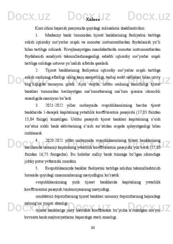 Xulosa
Kurs ishini bajarish jarayonida quyidagi  х ulosalarni shakllantirdim:  
1. Markaziy   bank   tomonidan   tijorat   banklarining   faoliyatini   tartibga
solish   iqtisodiy   me’yorlar   orqali   va   monetar   instrumentlardan   foydalanish   yo’li
bilan   tartibga   solinadi.   Rivojlanayotgan   mamlakatlarda   monetar   instrumentlardan
foydalanish   amaliyoti   takomillashmaganligi   sababli   iqtisodiy   me’yorlar   orqali
tartibga solishga ustuvor yo’nalish sifatida qaraladi. 
2. Tijorat   banklarining   faoliyatini   iqtisodiy   me’yorlar   orqali   tartibga
solish usulining afzalligi uning kam   х arajatliligi, tashqi audit natijalari bilan uzviy
bog’liqligida   namoyon   qiladi.   Ayni   vaqtda,   ushbu   usulning   kamchiligi   tijorat
banklari   tomonidan   berilayotgan   ma’lumotlarning   ma’lum   qismini   ishonchli
emasligida namoyon bo’ladi. 
3. 2021-2022   yillar   mobaynida   respublikamizning   barcha   tijorat
banklarida 1-darajali kapitalning yetarlilik koeffitsientini pasayishi  (17,03 foizdan
15,84   foizga)   kuzatilgan.   Ushbu   pasayish   tijorat   banklari   kapitalining   o’sish
sur’atini   riskli   bank   aktivlarining   o’sish   sur’atidan   orqada   qolayotganligi   bilan
izohlanadi. 
4. 2020-2021   yillar   mobaynida   respublikamizning   tijorat   banklarining
barchasida umumiy kapitalning yetarlilik koeffitsientini pasayishi yuz berdi (17,80
foizdan   16,75   foizgacha).   Bu   holatlar   milliy   bank   tizimiga   bo’lgan   ishonchga
jiddiy putur yetkazishi mumkin. 
5. Respublikamizda banklar faoliyatini tartibga solishni takomillashtirish
borasida quyidagi muammolarning mavjudligini ko’rsatdi: 
-respublikamizning   yirik   tijorat   banklarida   kapitalning   yetarlilik
koeffitsientini pasayish tendensiyasining mavjudligi. 
-muddatsiz depozitlarning tijorat banklari umumiy depozitlarning hajmidagi
salmog’ini yuqori ekanligi. 
-tijorat   banklariga   joriy   likvidlik   koeffitsienti   bo’yicha   o’rnatilgan   me’yor
bevosita bank majburiyatlarini bajarishga etarli emasligi. 
34 