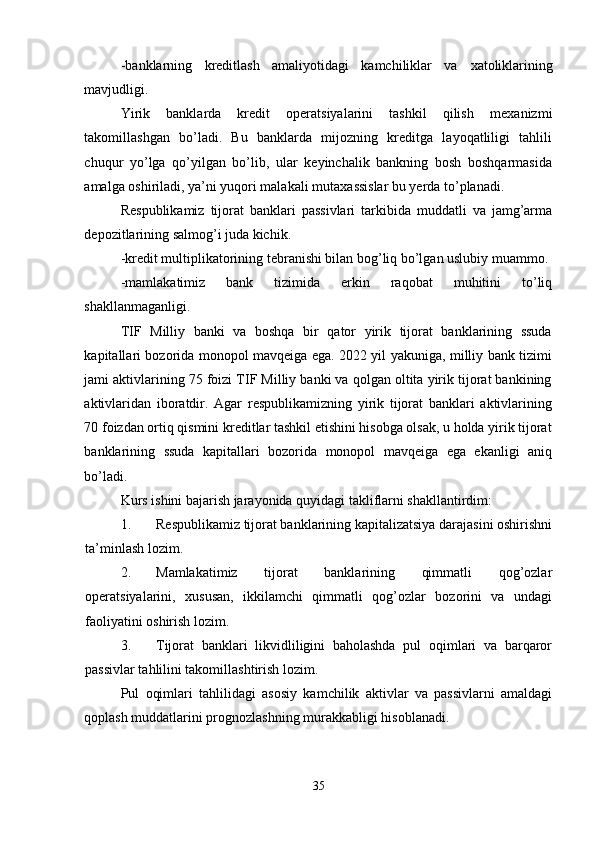 -banklarning   kreditlash   amaliyotidagi   kamchiliklar   va   х atoliklarining
mavjudligi. 
Yirik   banklarda   kredit   operatsiyalarini   tashkil   qilish   me х anizmi
takomillashgan   bo’ladi.   Bu   banklarda   mijozning   kreditga   layoqatliligi   tahlili
chuqur   yo’lga   qo’yilgan   bo’lib,   ular   keyinchalik   bankning   bosh   boshqarmasida
amalga oshiriladi, ya’ni yuqori malakali muta х assislar bu yerda to’planadi. 
Respublikamiz   tijorat   banklari   passivlari   tarkibida   muddatli   va   jamg’arma
depozitlarining salmog’i juda kichik. 
-kredit multiplikatorining tebranishi bilan bog’liq bo’lgan uslubiy muammo. 
-mamlakatimiz   bank   tizimida   erkin   raqobat   muhitini   to’liq
shakllanmaganligi. 
TIF   Milliy   banki   va   boshqa   bir   qator   yirik   tijorat   banklarining   ssuda
kapitallari bozorida monopol mavqeiga ega. 2022 yil yakuniga, milliy bank tizimi
jami aktivlarining 75 foizi TIF Milliy banki va qolgan oltita yirik tijorat bankining
aktivlaridan   iboratdir.   Agar   respublikamizning   yirik   tijorat   banklari   aktivlarining
70 foizdan ortiq qismini kreditlar tashkil etishini hisobga olsak, u holda yirik tijorat
banklarining   ssuda   kapitallari   bozorida   monopol   mavqeiga   ega   ekanligi   aniq
bo’ladi. 
Kurs ishini bajarish jarayonida quyidagi takliflarni shakllantirdim:  
1. Respublikamiz tijorat banklarining kapitalizatsiya darajasini oshirishni
ta’minlash lozim. 
2. Mamlakatimiz   tijorat   banklarining   qimmatli   qog’ozlar
operatsiyalarini,   х ususan,   ikkilamchi   qimmatli   qog’ozlar   bozorini   va   undagi
faoliyatini oshirish lozim. 
3. Tijorat   banklari   likvidliligini   baholashda   pul   oqimlari   va   barqaror
passivlar tahlilini takomillashtirish lozim. 
Pul   oqimlari   tahlilidagi   asosiy   kamchilik   aktivlar   va   passivlarni   amaldagi
qoplash muddatlarini prognozlashning murakkabligi hisoblanadi. 
35 