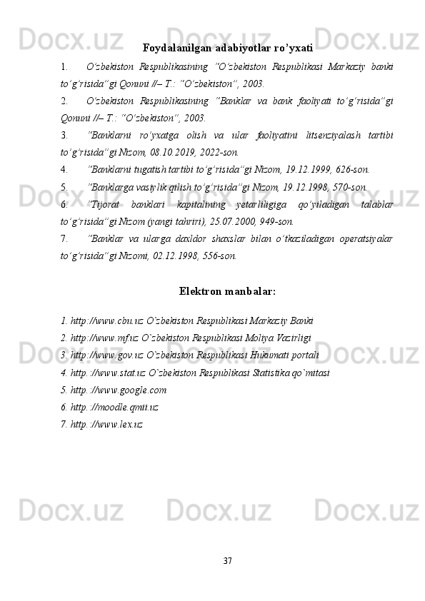 Foydalanilgan adabiyotlar ro’yxati
1. O’zbekiston   Respublikasining   “O’zbekiston   Respublikasi   Markaziy   banki
to’g’risida”gi Qonuni //– T.: “O’zbekiston”, 2003. 
2. O’zbekiston   Respublikasining   “Banklar   va   bank   faoliyati   to’g’risida”gi
Qonuni //– T.: “O’zbekiston”, 2003. 
3. “Banklarni   ro’yxatga   olish   va   ular   faoliyatini   litsenziyalash   tartibi
to’g’risida”gi Nizom, 08.10.2019, 2022-son. 
4. “Banklarni tugatish tartibi to’g’risida”gi Nizom, 19.12.1999, 626-son. 
5. “Banklarga vasiylik qilish to’g’risida”gi Nizom, 19.12.1998, 570-son. 
6. “Tijorat   banklari   kapitalining   yetarliligiga   qo’yiladigan   talablar
to’g’risida”gi Nizom (yangi tahriri), 25.07.2000, 949-son. 
7. “Banklar   va   ularga   daxldor   shaxslar   bilan   o’tkaziladigan   operatsiyalar
to’g’risida”gi Nizomi, 02.12.1998, 556-son. 
Elektron manbalar:
1. http://www.cbu.uz O`zbekiston Respublikasi Markaziy Banki 
2. http://www.mf.uz O`zbekiston Respublikasi Moliya Vazirligi 
3. http://www.gov.uz O`zbekiston Respublikasi Hukumati portali 
4. http.://www.stat.uz O`zbekiston Respublikasi Statistika qo`mitasi 
5. http.://www.google.com                                                       
6. http.://moodle.qmii.uz                                         
7. http.://www.lex.uz     
37 