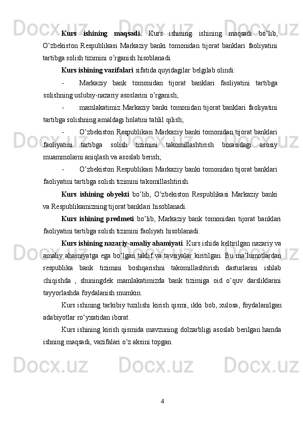 Kurs   ishining   maqsadi.   Kurs   ishining   ishining   maqsadi   bo’lib,
O’zbekiston   Respublikasi   Markaziy   banki   tomonidan   tijorat   banklari   faoliyatini
tartibga solish tizimini o’rganish hisoblanadi. 
Kurs ishining vazifalari  sifatida quyidagilar belgilab olindi: 
- Markaziy   bank   tomonidan   tijorat   banklari   faoliyatini   tartibga
solishning uslubiy-nazariy asoslarini o’rganish; 
- mamlakatimiz Markaziy banki tomonidan tijorat banklari faoliyatini
tartibga solishning amaldagi holatini tahlil qilish; 
- O’zbekiston Respublikasi Markaziy banki tomonidan tijorat banklari
faoliyatini   tartibga   solish   tizimini   takomillashtirish   borasidagi   asosiy
muammolarni aniqlash va asoslab berish; 
- O’zbekiston Respublikasi Markaziy banki tomonidan tijorat banklari
faoliyatini tartibga solish tizimini takomillashtirish. 
Kurs   ishining   obyekti   bo’lib,   O’zbekiston   Respublikasi   Markaziy   banki
va Respublikamizning tijorat banklari hisoblanadi. 
Kurs   ishining   predmeti   bo’lib,   Markaziy   bank   tomonidan   tijorat   banklari
faoliyatini tartibga solish tizimini faoliyati hisoblanadi. 
Kurs ishining   nazariy-amaliy ahamiyati . Kurs ishida keltirilgan nazariy va
amaliy  ahamiyatga  ega   bo’lgan  taklif   va  tavsiyalar  kiritilgan.   Bu  ma’lumotlardan
respublika   bank   tizimini   boshqarishni   takomillashtirish   dasturlarini   ishlab
chiqishda   ,   shuningdek   mamlakatimizda   bank   tizimiga   oid   o’quv   darsliklarini
tayyorlashda foydalanish mumkin. 
Kurs ishining tarkibiy tuzilishi kirish qismi, ikki bob,   х ulosa, foydalanilgan
adabiyotlar ro’yxatidan iborat. 
Kurs ishining kirish qismida mavzuning dolzarbligi asoslab berilgan hamda
ishning maqsadi, vazifalari o’z aksini topgan. 
4 