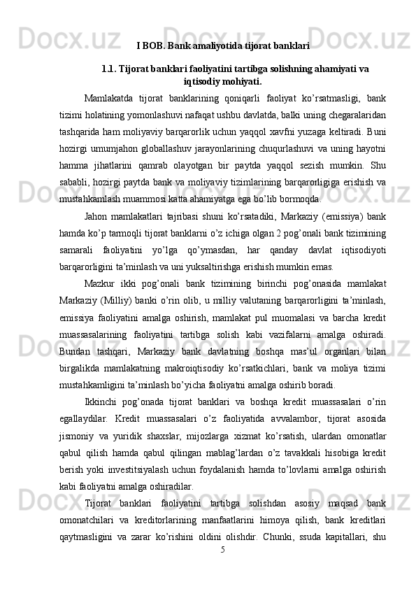 I BOB. Bank amaliyotida tijorat banklari
1.1. Tijorat banklari faoliyatini tartibga solishning ahamiyati va
iqtisodiy mohiyati.
Mamlakatda   tijorat   banklarining   qoniqarli   faoliyat   ko’rsatmasligi,   bank
tizimi holatining yomonlashuvi nafaqat ushbu davlatda, balki uning chegaralaridan
tashqarida ham moliyaviy barqarorlik uchun yaqqol   х avfni yuzaga keltiradi. Buni
hozirgi   umumjahon   globallashuv   jarayonlarining   chuqurlashuvi   va   uning   hayotni
hamma   jihatlarini   qamrab   olayotgan   bir   paytda   yaqqol   sezish   mumkin.   Shu
sababli, hozirgi paytda bank va moliyaviy tizimlarining barqarorligiga erishish va
mustahkamlash muammosi katta ahamiyatga ega bo’lib bormoqda. 
Jahon   mamlakatlari   tajribasi   shuni   ko’rsatadiki,   Markaziy   (emissiya)   bank
hamda ko’p tarmoqli tijorat banklarni o’z ichiga olgan 2 pog’onali bank tizimining
samarali   faoliyatini   yo’lga   qo’ymasdan,   har   qanday   davlat   iqtisodiyoti
barqarorligini ta’minlash va uni yuksaltirishga erishish mumkin emas. 
Mazkur   ikki   pog’onali   bank   tizimining   birinchi   pog’onasida   mamlakat
Markaziy   (Milliy)   banki   o’rin   olib,   u   milliy   valutaning   barqarorligini   ta’minlash,
emissiya   faoliyatini   amalga   oshirish,   mamlakat   pul   muomalasi   va   barcha   kredit
muassasalarining   faoliyatini   tartibga   solish   kabi   vazifalarni   amalga   oshiradi.
Bundan   tashqari,   Markaziy   bank   davlatning   boshqa   mas’ul   organlari   bilan
birgalikda   mamlakatning   makroiqtisodiy   ko’rsatkichlari,   bank   va   moliya   tizimi
mustahkamligini ta’minlash bo’yicha faoliyatni amalga oshirib boradi. 
Ikkinchi   pog’onada   tijorat   banklari   va   boshqa   kredit   muassasalari   o’rin
egallaydilar.   Kredit   muassasalari   o’z   faoliyatida   avvalambor,   tijorat   asosida
jismoniy   va   yuridik   sha х slar,   mijozlarga   х izmat   ko’rsatish,   ulardan   omonatlar
qabul   qilish   hamda   qabul   qilingan   mablag’lardan   o’z   tavakkali   hisobiga   kredit
berish   yoki   investitsiyalash   uchun   foydalanish   hamda   to’lovlarni   amalga   oshirish
kabi faoliyatni amalga oshiradilar. 
Tijorat   banklari   faoliyatini   tartibga   solishdan   asosiy   maqsad   bank
omonatchilari   va   kreditorlarining   manfaatlarini   himoya   qilish,   bank   kreditlari
qaytmasligini   va   zarar   ko’rishini   oldini   olishdir.   Chunki,   ssuda   kapitallari,   shu
5 