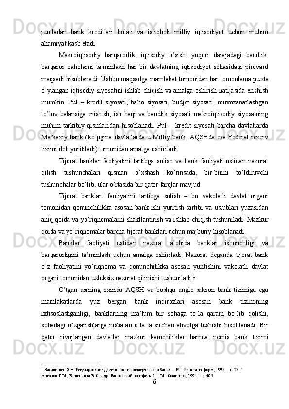 jumladan   bank   kreditlari   holati   va   istiqboli   milliy   iqtisodiyot   uchun   muhim
ahamiyat kasb etadi. 
Makroiqtisodiy   barqarorlik,   iqtisodiy   o’sish,   yuqori   darajadagi   bandlik,
barqaror   baholarni   ta’minlash   har   bir   davlatning   iqtisodiyot   sohasidagi   pirovard
maqsadi hisoblanadi. Ushbu maqsadga mamlakat tomonidan har tomonlama pu х ta
o’ylangan iqtisodiy siyosatini ishlab chiqish va amalga oshirish natijasida erishish
mumkin.   Pul   –   kredit   siyosati,   baho   siyosati,   budjet   siyosati,   muvozanatlashgan
to’lov   balansiga   erishish,   ish   haqi   va   bandlik   siyosati   makroiqtisodiy   siyosatning
muhim   tarkibiy   qismlaridan   hisoblanadi.   Pul   –   kredit   siyosati   barcha   davlatlarda
Markaziy   bank   (ko’pgina   davlatlarda   u   Milliy   bank,   AQSHda   esa   Federal   rezerv
tizimi deb yuritiladi) tomonidan amalga oshiriladi. 
Tijorat   banklar   faoliyatini   tartibga   solish   va   bank   faoliyati   ustidan   nazorat
qilish   tushunchalari   qisman   o’ х shash   ko’rinsada,   bir-birini   to’ldiruvchi
tushunchalar bo’lib, ular o’rtasida bir qator farqlar mavjud. 
Tijorat   banklari   faoliyatini   tartibga   solish   –   bu   vakolatli   davlat   organi
tomonidan   qonunchilikka   asosan   bank   ishi   yuritish   tartibi   va   uslublari   yuzasidan
aniq qoida va yo’riqnomalarni shakllantirish va ishlab chiqish tushuniladi. Mazkur
qoida va yo’riqnomalar barcha tijorat banklari uchun majburiy hisoblanadi. 
Banklar   faoliyati   ustidan   nazorat   alohida   banklar   ishonchligi   va
barqarorligini   ta’minlash   uchun   amalga   oshiriladi.   Nazorat   deganda   tijorat   bank
o’z   faoliyatini   yo’riqnoma   va   qonunchilikka   asosan   yuritishini   vakolatli   davlat
organi tomonidan uzluksiz nazorat qilinishi tushuniladi. 1
 
O’tgan   asrning   o х irida   AQSH   va   boshqa   anglo-sakson   bank   tizimiga   ega
mamlakatlarda   yuz   bergan   bank   inqirozlari   asosan   bank   tizimining
i х tisoslashganligi,   banklarning   ma’lum   bir   sohaga   to’la   qaram   bo’lib   qolishi,
sohadagi   o’zgarishlarga   nisbatan   o’ta   ta’sirchan   ahvolga   tushishi   hisoblanadi.   Bir
qator   rivojlangan   davlatlar   mazkur   kamchiliklar   hamda   nemis   bank   tizimi
1
  Василишен Э.Н. Регулирование деятельности коммерческого банка. – М.: Финстатинформ, 1995. – с. 27.  †
  
Антонов Г.М., Былинкина В.С. и др. Банковский портфель-2. – М.: Соминтэк, 1994. – с. 405. 
6 
