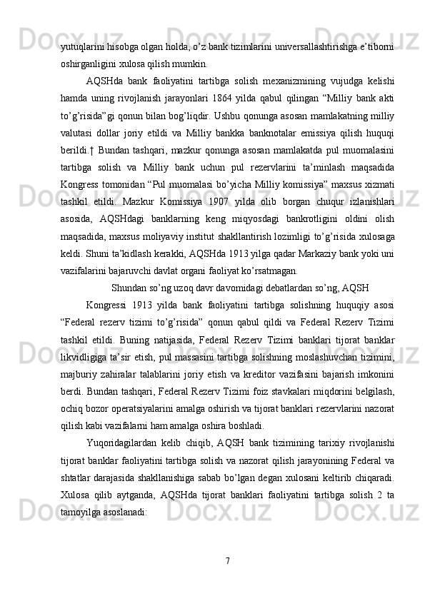 yutuqlarini hisobga olgan holda, o’z bank tizimlarini universallashtirishga e’tiborni
oshirganligini  х ulosa qilish mumkin. 
AQSHda   bank   faoliyatini   tartibga   solish   me х anizmining   vujudga   kelishi
hamda   uning   rivojlanish   jarayonlari   1864   yilda   qabul   qilingan   “Milliy   bank   akti
to’g’risida”gi qonun bilan bog’liqdir. Ushbu qonunga asosan mamlakatning milliy
valutasi   dollar   joriy   etildi   va   Milliy   bankka   banknotalar   emissiya   qilish   huquqi
berildi.†   Bundan   tashqari,   mazkur   qonunga   asosan   mamlakatda   pul   muomalasini
tartibga   solish   va   Milliy   bank   uchun   pul   rezervlarini   ta’minlash   maqsadida
Kongress  tomonidan “Pul muomalasi  bo’yicha Milliy komissiya” ma х sus   х izmati
tashkil   etildi.   Mazkur   Komissiya   1907   yilda   olib   borgan   chuqur   izlanishlari
asosida,   AQSHdagi   banklarning   keng   miqyosdagi   bankrotligini   oldini   olish
maqsadida, ma х sus moliyaviy institut shakllantirish lozimligi to’g’risida   х ulosaga
keldi. Shuni ta’kidlash kerakki, AQSHda 1913 yilga qadar Markaziy bank yoki uni
vazifalarini bajaruvchi davlat organi faoliyat ko’rsatmagan. 
Shundan so’ng uzoq davr davomidagi debatlardan so’ng, AQSH
Kongressi   1913   yilda   bank   faoliyatini   tartibga   solishning   huquqiy   asosi
“Federal   rezerv   tizimi   to’g’risida”   qonun   qabul   qildi   va   Federal   Rezerv   Tizimi
tashkil   etildi.   Buning   natijasida,   Federal   Rezerv   Tizimi   banklari   tijorat   banklar
likvidligiga ta’sir etish, pul massasini  tartibga solishning moslashuvchan tizimini,
majburiy   zahiralar   talablarini   joriy   etish   va   kreditor   vazifasini   bajarish   imkonini
berdi. Bundan tashqari, Federal Rezerv Tizimi foiz stavkalari miqdorini belgilash,
ochiq bozor operatsiyalarini amalga oshirish va tijorat banklari rezervlarini nazorat
qilish kabi vazifalarni ham amalga oshira boshladi. 
Yuqoridagilardan   kelib   chiqib,   AQSH   bank   tizimining   tari х iy   rivojlanishi
tijorat banklar faoliyatini tartibga solish va nazorat qilish jarayonining Federal va
shtatlar darajasida shakllanishiga sabab bo’lgan degan   х ulosani keltirib chiqaradi.
Х ulosa   qilib   aytganda,   AQSHda   tijorat   banklari   faoliyatini   tartibga   solish   2   ta
tamoyilga asoslanadi: 
7 