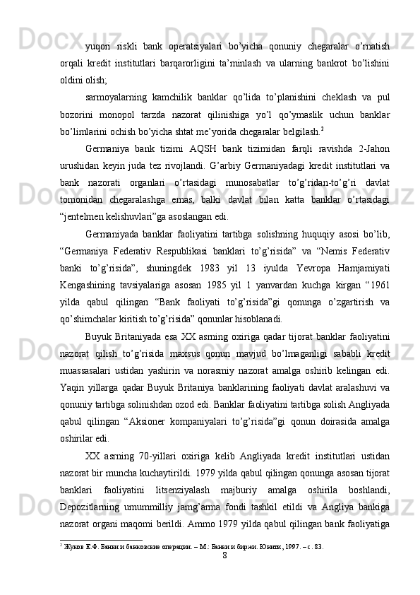 yuqori   riskli   bank   operatsiyalari   bo’yicha   qonuniy   chegaralar   o’rnatish
orqali   kredit   institutlari   barqarorligini   ta’minlash   va   ularning   bankrot   bo’lishini
oldini olish; 
sarmoyalarning   kamchilik   banklar   qo’lida   to’planishini   cheklash   va   pul
bozorini   monopol   tarzda   nazorat   qilinishiga   yo’l   qo’ymaslik   uchun   banklar
bo’limlarini ochish bo’yicha shtat me’yorida chegaralar belgilash. 2
 
Germaniya   bank   tizimi   AQSH   bank   tizimidan   farqli   ravishda   2-Jahon
urushidan   keyin   juda   tez   rivojlandi.   G’arbiy   Germaniyadagi   kredit   institutlari   va
bank   nazorati   organlari   o’rtasidagi   munosabatlar   to’g’ridan-to’g’ri   davlat
tomonidan   chegaralashga   emas,   balki   davlat   bilan   katta   banklar   o’rtasidagi
“jentelmen kelishuvlari”ga asoslangan edi. 
Germaniyada   banklar   faoliyatini   tartibga   solishning   huquqiy   asosi   bo’lib,
“Germaniya   Federativ   Respublikasi   banklari   to’g’risida”   va   “Nemis   Federativ
banki   to’g’risida”,   shuningdek   1983   yil   13   iyulda   Yevropa   Hamjamiyati
Kengashining   tavsiyalariga   asosan   1985   yil   1   yanvardan   kuchga   kirgan   “1961
yilda   qabul   qilingan   “Bank   faoliyati   to’g’risida”gi   qonunga   o’zgartirish   va
qo’shimchalar kiritish to’g’risida” qonunlar hisoblanadi. 
Buyuk   Britaniyada   esa   ХХ   asrning   o х iriga   qadar   tijorat   banklar   faoliyatini
nazorat   qilish   to’g’risida   ma х sus   qonun   mavjud   bo’lmaganligi   sababli   kredit
muassasalari   ustidan   yashirin   va   norasmiy   nazorat   amalga   oshirib   kelingan   edi.
Yaqin   yillarga   qadar   Buyuk   Britaniya   banklarining   faoliyati   davlat   aralashuvi   va
qonuniy tartibga solinishdan ozod edi. Banklar faoliyatini tartibga solish Angliyada
qabul   qilingan   “Aksioner   kompaniyalari   to’g’risida”gi   qonun   doirasida   amalga
oshirilar edi. 
ХХ   asrning   70-yillari   o х iriga   kelib   Angliyada   kredit   institutlari   ustidan
nazorat bir muncha kuchaytirildi. 1979 yilda qabul qilingan qonunga asosan tijorat
banklari   faoliyatini   litsenziyalash   majburiy   amalga   oshirila   boshlandi,
Depozitlarning   umummilliy   jamg’arma   fondi   tashkil   etildi   va   Angliya   bankiga
nazorat organi maqomi berildi. Ammo 1979 yilda qabul qilingan bank faoliyatiga
2
 Жуков Е.Ф. Банки и банковские операции. – М.: Банки и биржи. Юнити, 1997. – с. 83.   
8 