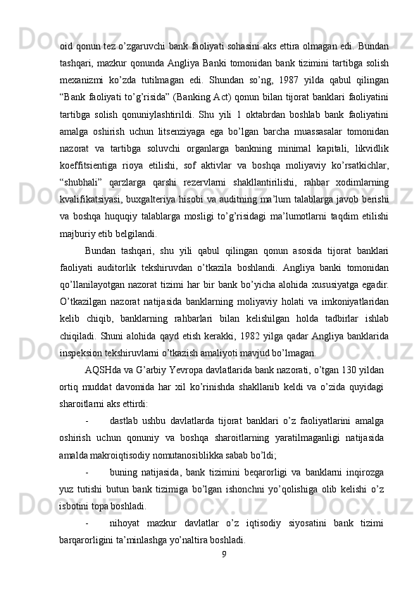 oid qonun tez o’zgaruvchi  bank faoliyati sohasini  aks ettira olmagan edi. Bundan
tashqari,  mazkur   qonunda  Angliya  Banki   tomonidan   bank  tizimini  tartibga  solish
me х anizmi   ko’zda   tutilmagan   edi.   Shundan   so’ng,   1987   yilda   qabul   qilingan
“Bank faoliyati to’g’risida” (Banking Act)  qonun bilan tijorat  banklari  faoliyatini
tartibga   solish   qonuniylashtirildi.   Shu   yili   1   oktabrdan   boshlab   bank   faoliyatini
amalga   oshirish   uchun   litsenziyaga   ega   bo’lgan   barcha   muassasalar   tomonidan
nazorat   va   tartibga   soluvchi   organlarga   bankning   minimal   kapitali,   likvidlik
koeffitsientiga   rioya   etilishi,   sof   aktivlar   va   boshqa   moliyaviy   ko’rsatkichlar,
“shubhali”   qarzlarga   qarshi   rezervlarni   shakllantirilishi,   rahbar   xodimlarning
kvalifikatsiyasi,   bu х galteriya   hisobi   va   auditning  ma’lum   talablarga   javob  berishi
va   boshqa   huquqiy   talablarga   mosligi   to’g’risidagi   ma’lumotlarni   taqdim   etilishi
majburiy etib belgilandi. 
Bundan   tashqari,   shu   yili   qabul   qilingan   qonun   asosida   tijorat   banklari
faoliyati   auditorlik   tekshiruvdan   o’tkazila   boshlandi.   Angliya   banki   tomonidan
qo’llanilayotgan   nazorat   tizimi   har   bir   bank   bo’yicha   alohida   х ususiyatga   egadir.
O’tkazilgan   nazorat   natijasida   banklarning   moliyaviy   holati   va   imkoniyatlaridan
kelib   chiqib,   banklarning   rahbarlari   bilan   kelishilgan   holda   tadbirlar   ishlab
chiqiladi.  Shuni   alohida  qayd   etish   kerakki,  1982   yilga  qadar   Angliya  banklarida
inspeksion tekshiruvlarni o’tkazish amaliyoti mavjud bo’lmagan.
AQSHda va G’arbiy Yevropa davlatlarida bank nazorati, o’tgan 130 yildan
ortiq   muddat   davomida   har   х il   ko’rinishda   shakllanib   keldi   va   o’zida   quyidagi
sharoitlarni aks ettirdi: 
- dastlab   ushbu   davlatlarda   tijorat   banklari   o’z   faoliyatlarini   amalga
oshirish   uchun   qonuniy   va   boshqa   sharoitlarning   yaratilmaganligi   natijasida
amalda makroiqtisodiy nomutanosiblikka sabab bo’ldi; 
- buning   natijasida,   bank   tizimini   beqarorligi   va   banklarni   inqirozga
yuz   tutishi   butun   bank   tizimiga   bo’lgan   ishonchni   yo’qolishiga   olib   kelishi   o’z
isbotini topa boshladi. 
- nihoyat   mazkur   davlatlar   o’z   iqtisodiy   siyosatini   bank   tizimi
barqarorligini ta’minlashga yo’naltira boshladi. 
9 