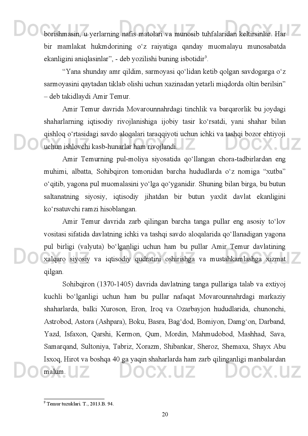 1.2.   Amir Temurni zarb qildirgan tangalari. 
Amir   Temur   jahondagi   27   mamlakatni   bosqichma-bosqich   о‘z   davlati
tarkibiga   kiritib,   yagona   davlat   sifatida   birlashtirdi   va   ularning   iqtisodiyoti   va
moliya   tizimini   takomillashtirdi.   Mazkur   davlatning   tepasida   Sohibqironning   о‘zi
bosh bо‘libyu turgan bо‘lsa, undan keyingi ikkinchi о‘rinda moliya devoni turgan
edi.   Bu   devonni   bitta   devonbegi   va   uning   kotibiyati   boshqarardi.   Mazkur
devonning asosiy vazifalari davlat soliq ishlarini yuritish, qishloq xо‘jalik ishlarini
boshqarish,   davlat   xazinasiga   turli   daromadni   tushirish,   tangalar   zarb   qilish   va
soliqlar   bilan   bog‘liq   qonunbuzarlik   hamda   boshqa   iqtisodiy   muammolar   bilan
shug‘ullangan.                                                                                          
Mamlakatdagi   har   bir   shahar,   viloyat   va   о‘lka   shu   shahar   yoki   viloyat
hokimi   –   dorug‘asi   tomonidan   boshqarilgan,   ular   mamuriy,   xuquqiy,   mahkama
ishlaridan   tashqari,   zarur   topilganda   askar   va   soliqlarni   yig‘ishga   ham   yuborilar
edi. Dorug‘alarni tayinlash va vazifasidan olish ishlari uchun moliya devoni masul
edi.
Davlat   xazinasi   Samarqanddagi   Kо‘ksaroy   va   Xirotdagi   Ixtiyoriddin
qalasida   saqlangan.   Biroq,   bu   xazinaning   shakli   va   miqdori   tо‘g‘risida,
shuningdek, davlatning yillik umumiy daromadi va uning kirim-chiqimlari haqida
aniq   malumotlar   mavjud   emas,   ammo   davlat   daromadlari   bilan   uning   chiqimlari
har   yili   belgilangan   bо‘lib,   bular   davlat   tomonidan   qatiy   nazorat   ostida
bо‘lganligini turli manbalar tasdiqlaydi 2
. 
Sohibqiron bu о‘lkalarni iqtisodiy tomondan idora usullari xaqida teran fikr
yuritib, ularning har birida yiliga qancha yalpi daromad vujudga kelishi, u qanday
usullar   bilan   taqsimlanishi,   davlat   ixtiyoriga   tо‘lanadigan   tо‘lovlar   va   boshqa
masalalar   tо‘g‘risida   jiddiy   bosh   qotirgan,   ularni   shariat   qonunlarida   kо‘rsatilgan
qoidalar,   burungi   podsholar   tajribasi   bilan   taqqoslab,   aniq   xulosalar
chiqargan.Amir   Temur   о‘z   “Tuzuklar”ida   har   qanday   davlat   uchun   iqtisodiyot
2
  Ibn Arabshoh. Amir Temur tarixi.T.,1992.B.278.
13
